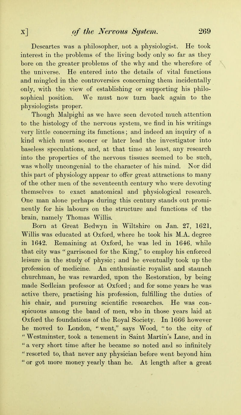 Descartes was a philosopher, uot a physiologist. He took interest in the problems of the living body only so far as they bore on the greater problems of the why and the wherefore of the universe. He entered into the details of vital functions and mingled in the controversies concerning them incidentally only, w^ith the view of establishing or supporting his philo- sophical position. We must now turn back again to the physiologists proper. Though Malpighi as we have seen devoted much attention to the histology of the nervous system, we find in his writings very little concerning its functions; and indeed an inquiry of a kind which must sooner or later lead the investigator into baseless speculations, and, at that time at least, any research into the properties of the nervous tissues seemed to be such, was wholly uncongenial to the character of his mind. Nor did this part of physiology appear to offer great attractions to many of the other men of the seventeenth century who were devoting themselves to exact anatomical and physiological research. One man alone perhaps during this century stands out promi- nently for his labours on the structure and functions of the brain, namely Thomas Willis. Born at Great Bedwyn in Wiltshire on Jan. 27, 1621, Willis was educated at Oxford, where he took his M.A. degree in 1642. Remaining at Oxford, he was led in 1646, while that city was garrisoned for the King, to employ his enforced leisure in the study of physic; and he eventually took up the profession of medicine. An enthusiastic royalist and staunch churchman, he was rewarded, upon the Restoration, by being made Sedleian professor at Oxford; and for some years he was active there, practising his profession, fulfilling the duties of his chair, and pursuing scientific researches. He was con- spicuous among the band of men, who in those years laid at Oxford the foundations of the Royal Society. In 1666 however he moved to London, went, says Wood, to the city of  Westminster, took a tenement in Saint Martin's Lane, and in  a very short time after he became so noted and so infinitely  resorted to, that never any physician before went beyond him  or got more money yearly than he. At length after a great