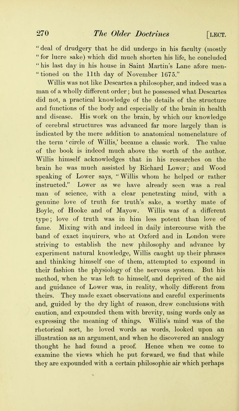 deal of drudgery that he did undergo in his faculty (mostly for lucre sake) which did much shorten his life, he concluded  his last day in his house in Saint Martin's Lane afore nien-  tioned on the 11th day of November 1675. Willis was not like Descartes a philosopher, and indeed was a man of a wholly different order; but he possessed what Descartes did not, a practical knowledge of the details of the structure and functions of the body and especially of the brain in health and disease. His work on the brain, by which our knowledge of cerebral structures was advanced far more largely than is indicated by the mere addition to anatomical nomenclature of the term ' circle of Willis,' became a classic work. The value of the book is indeed much above the worth of the author. Willis himself acknowledges that in his researches on the brain he was much assisted by Richard Lower; and Wood speaking of Lower says, Willis whom he helped or rather instructed. Lower as we have already seen was a real man of science, with a clear penetrating mind, with a genuine love of truth for truth's sake, a worthy mate of Boyle, of Hooke and of Mayow. Willis was of a different type; love of truth was in him less potent than love of fame. Mixing with and indeed in daily intercourse with the band of exact inquirers, who at Oxford and in London were striving to establish the new philosophy and advance by experiment natural knowledge, Willis caught up their phrases and thinking himself one of them, attempted to expound in their fashion the physiology of the nervous system. But his method, when he was left to himself, and deprived of the aid and guidance of Lower was, in reality, wholly different from theirs. They made exact observations and careful experiments and, guided by the dry light of reason, drew conclusions with caution, and expounded them with brevity, using words only as expressing the meaning of things. Willis's mind was of the rhetorical sort, he loved words as words, looked upon an illustration as an argument, and when he discovered an analogy thought he had found a proof. Hence when we come to examine the views which he put forward, we find that while they are expounded with a certain philosophic air which perhaps