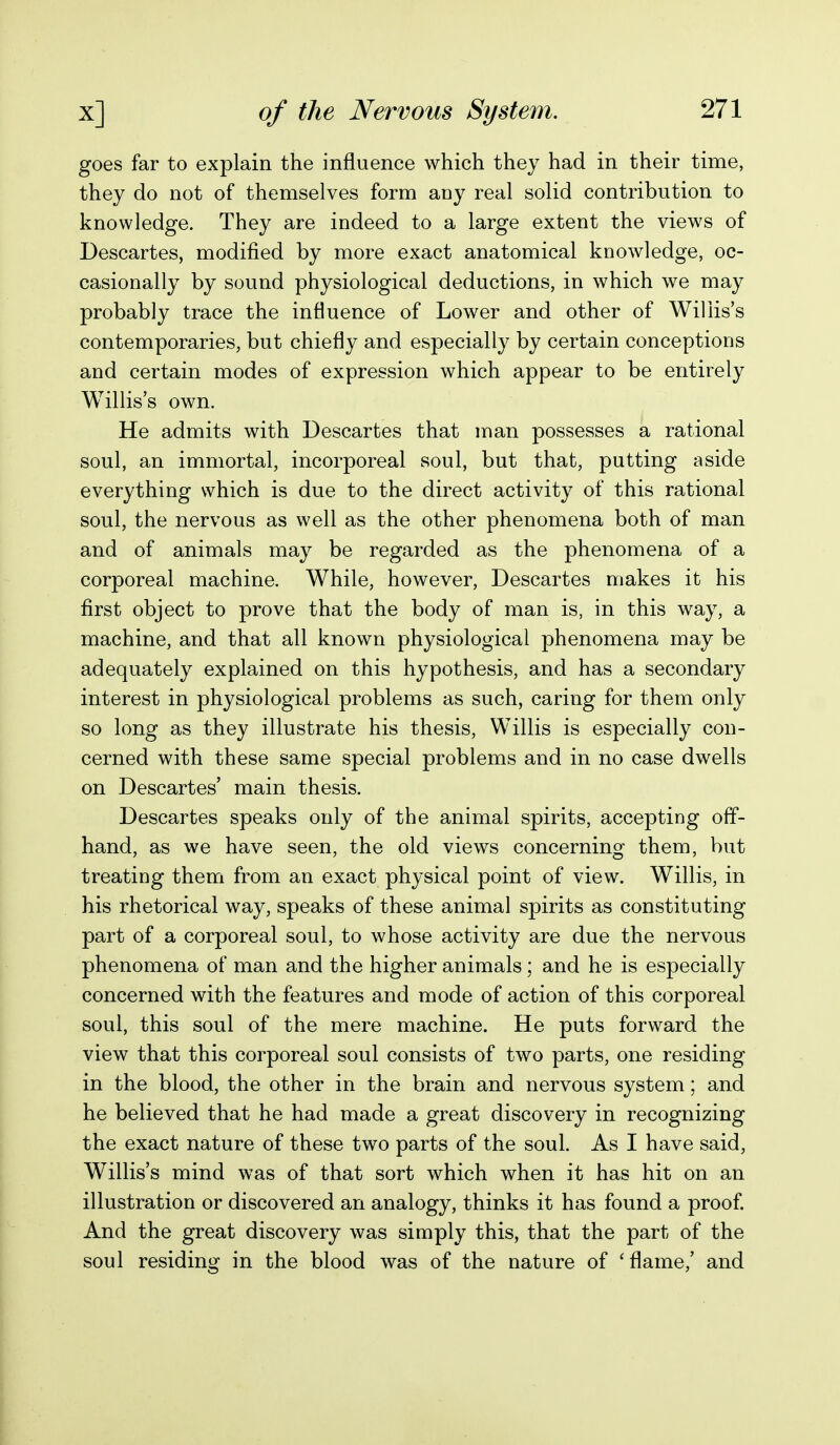 goes far to explain the influence which they had in their time, they do not of themselves form any real solid contribution to knowledge. They are indeed to a large extent the views of Descartes, modified by more exact anatomical knowledge, oc- casionally by sound physiological deductions, in which we may probably trace the influence of Lower and other of Willis's contemporaries, but chiefly and especially by certain conceptions and certain modes of expression which appear to be entirely Willis's own. He admits with Descartes that man possesses a rational soul, an immortal, incorporeal soul, but that, putting aside everything which is due to the direct activity of this rational soul, the nervous as well as the other phenomena both of man and of animals may be regarded as the phenomena of a corporeal machine. While, however, Descartes makes it his first object to prove that the body of man is, in this way, a machine, and that all known physiological phenomena may be adequately explained on this hypothesis, and has a secondary interest in physiological problems as such, caring for them only so long as they illustrate his thesis, Willis is especially con- cerned with these same special problems and in no case dwells on Descartes' main thesis. Descartes speaks only of the animal spirits, accepting off- hand, as we have seen, the old views concerning them, but treating them from an exact physical point of view. Willis, in his rhetorical way, speaks of these animal spirits as constituting part of a corporeal soul, to whose activity are due the nervous phenomena of man and the higher animals; and he is especially concerned with the features and mode of action of this corporeal soul, this soul of the mere machine. He puts forward the view that this corporeal soul consists of two parts, one residing in the blood, the other in the brain and nervous system; and he believed that he had made a great discovery in recognizing the exact nature of these two parts of the soul. As I have said, Willis's mind was of that sort which when it has hit on an illustration or discovered an analogy, thinks it has found a proof. And the great discovery was simply this, that the part of the soul residing in the blood was of the nature of 'flame,' and