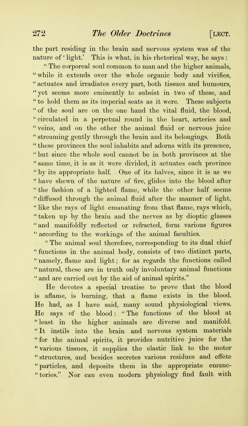 the part residing in the brain and nervous system was of the nature of' light.' This is what, in his rhetorical way, he says :  The corporeal soul common to man and the higher animals,  while it extends over the whole organic body and vivifies,  actuates and irradiates every part, both tissues and humours, yet seems more eminently to subsist in two of these, and  to hold them as its imperial seats as it were. These subjects  of the soul are on the one hand the vital fluid, the blood,  circulated in a perpetual round in the heart, arteries and  veins, and on the other the animal fluid or nervous juice  streaming gently through the brain and its belongings. Both  these provinces the soul inhabits and adorns with its presence,  but since the whole soul cannot be in both provinces at the  same time, it is as it were divided, it actuates each province  by its appropriate half One of its halves, since it is as we  have shewn of the nature of fire, glides into the blood after  the fashion of a lighted flame, while the other half seems diffused through the animal fluid after the manner of light, like the rays of light emanating from that flame, rays which, taken up by the brain and the nerves as by dioptic glasses and manifoldly reflected or refracted, form various figures  according to the workings of the animal faculties.  The animal soul therefore, corresponding to its dual chief  functions in the animal body, consists of two distinct parts,  namely, flame and light; for as regards the functions called  natural, these are in truth only involuntary animal functions  and are carried out by the aid of animal spirits. He devotes a special treatise to prove that the blood is aflame, is burning, that a flame exists in the blood. He had, as I have said, many sound physiological views. He says of the blood :  The functions of the blood at least in the higher animals are diverse and manifold. It instils into the brain and nervous system materials for the animal spirits, it provides nutritive juice for the  various tissues, it supplies the elastic link to the motor structures, and besides secretes various residues and effete particles, and deposits them in the appropriate emunc- tories. Nor can even modern physiology find fault with