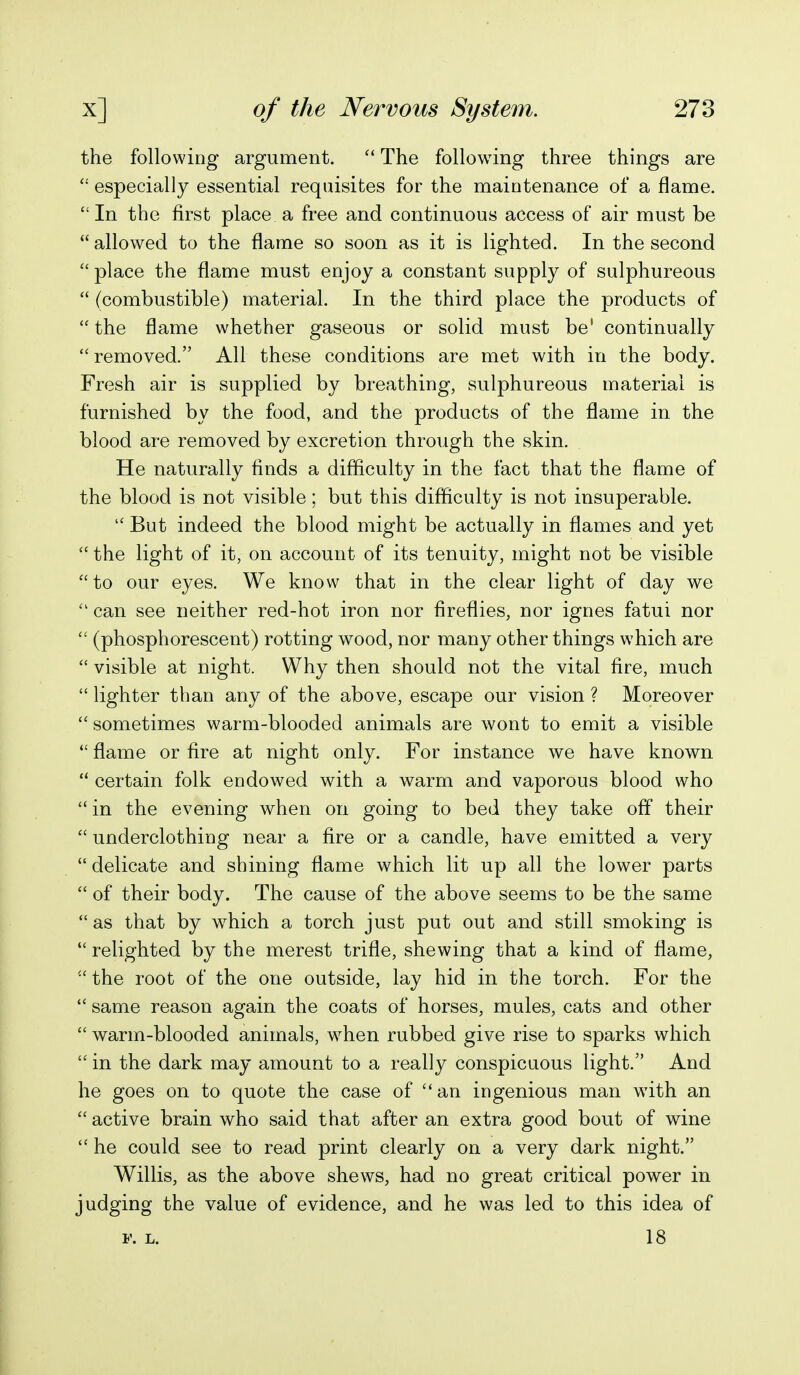 the following argument. The following three things are  especially essential requisites for the maintenance of a flame.  In the first place a free and continuous access of air must be  allowed to the flame so soon as it is lighted. In the second  place the flame must enjoy a constant supply of sulphureous  (combustible) material. In the third place the products of  the flame whether gaseous or solid must be' continually removed. All these conditions are met with in the body. Fresh air is supplied by breathing, sulphureous material is furnished by the food, and the products of the flame in the blood are removed by excretion through the skin. He naturally finds a difficulty in the fact that the flame of the blood is not visible; but this difficulty is not insuperable.  But indeed the blood might be actually in flames and yet  the light of it, on account of its tenuity, might not be visible to our eyes. We know that in the clear light of day we  can see neither red-hot iron nor fireflies, nor ignes fatui nor  (phosphorescent) rotting wood, nor many other things which are  visible at night. Why then should not the vital fire, much  lighter than any of the above, escape our vision ? Moreover  sometimes warm-blooded animals are wont to emit a visible  flame or fire at night only. For instance we have known  certain folk endowed with a warm and vaporous blood who  in the evening when on going to bed they take off their  underclothing near a fire or a candle, have emitted a very delicate and shining flame which lit up all the lower parts  of their body. The cause of the above seems to be the same  as that by which a torch just put out and still smoking is relighted by the merest trifle, shewing that a kind of flame,  the root of the one outside, lay hid in the torch. For the  same reason again the coats of horses, mules, cats and other  warm-blooded animals, when rubbed give rise to sparks which  in the dark may amount to a really conspicuous light. And he goes on to quote the case of an ingenious man with an  active brain who said that after an extra good bout of wine  he could see to read print clearly on a very dark night. Willis, as the above shews, had no great critical power in judging the value of evidence, and he was led to this idea of F. L. 18