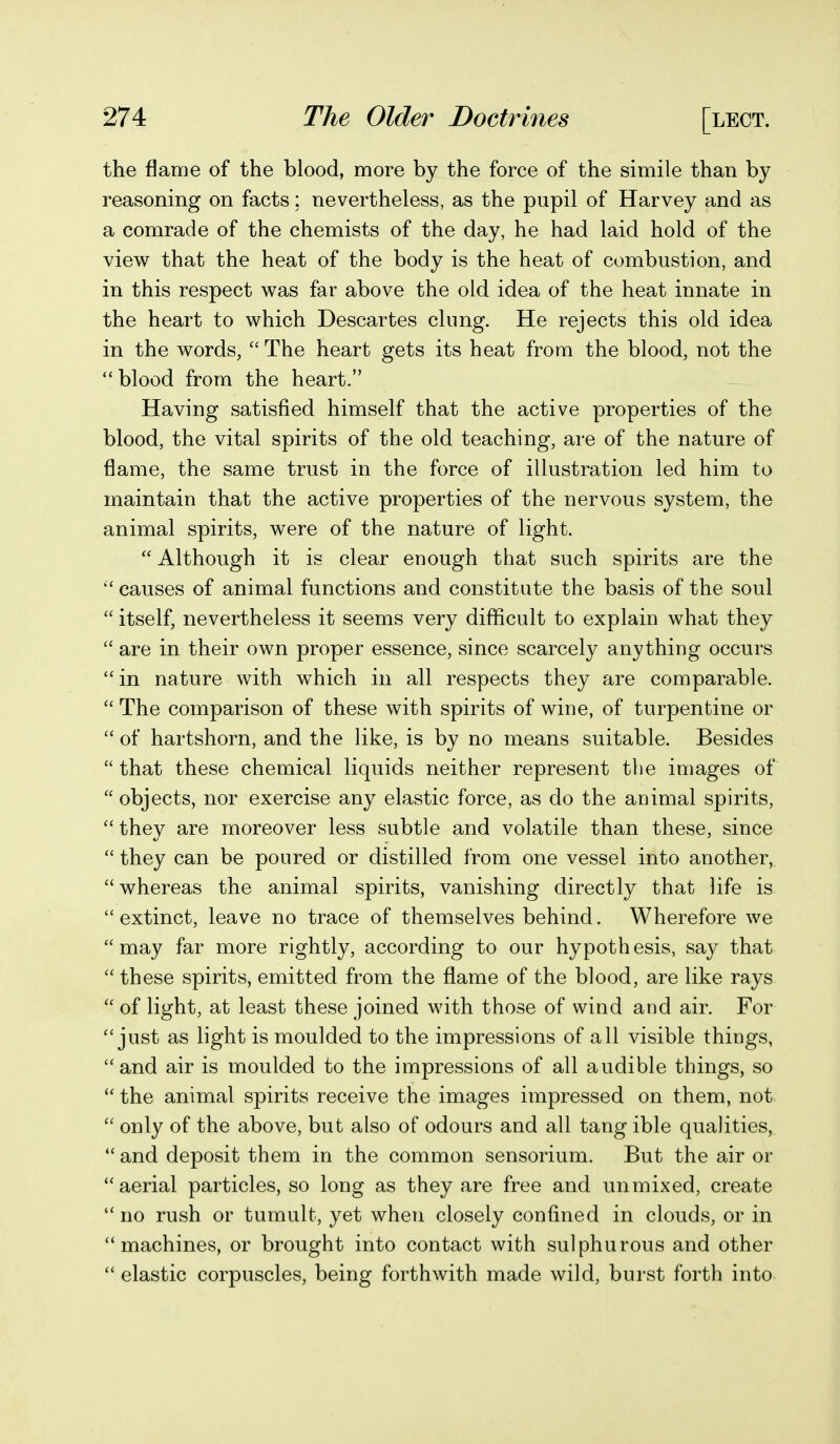 the flame of the blood, more by the force of the simile than by reasoning on facts; nevertheless, as the pupil of Harvey and as a comrade of the chemists of the day, he had laid hold of the view that the heat of the body is the heat of combustion, and in this respect was far above the old idea of the heat innate in the heart to which Descartes clung. He rejects this old idea in the words,  The heart gets its heat from the blood, not the blood from the heart. Having satisfied himself that the active properties of the blood, the vital spirits of the old teaching, are of the nature of flame, the same trust in the force of illustration led him to maintain that the active properties of the nervous system, the animal spirits, were of the nature of light.  Although it is clear enough that such spirits are the  causes of animal functions and constitute the basis of the soul  itself, nevertheless it seems very difficult to explain what they  are in their own proper essence, since scarcely anything occurs in nature with which in all respects they are comparable.  The comparison of these with spirits of wine, of turpentine or  of hartshorn, and the like, is by no means suitable. Besides  that these chemical liquids neither represent the images of  objects, nor exercise any elastic force, as do the animal spirits,  they are moreover less subtle and volatile than these, since  they can be poured or distilled from one vessel into another, whereas the animal spirits, vanishing directly that life is extinct, leave no trace of themselves behind. Wherefore we may far more rightly, according to our hypothesis, say that  these spirits, emitted from the flame of the blood, are like rays  of light, at least these joined with those of wind and air. For just as light is moulded to the impressions of all visible things, and air is moulded to the impressions of all audible things, so  the animal spirits receive the images impressed on them, not  only of the above, but also of odours and all tang ible qualities,  and deposit them in the common sensorium. But the air or aerial particles, so long as they are free and unmixed, create  no rush or tumult, yet when closely confined in clouds, or in machines, or brought into contact with sulphurous and other  elastic corpuscles, being forthwith made wild, burst forth into