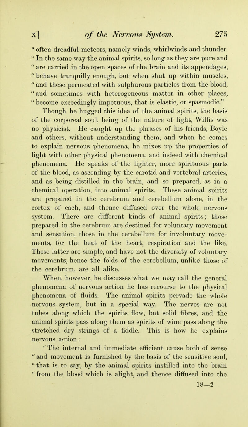  often dreadful meteors, namely winds, whirlwinds and thunder.  In the same way the animal spirits, so long as they are pure and  are carried in the open spaces of the brain and its appendages,  behave tranquilly enough, but when shut up within muscles,,  and these permeated with sulphurous particles from the blood,, and sometimes with heterogeneous matter in other places,  become exceedingly impetuous, that is elastic, or spasmodic. Though he hugged this idea of the animal spirits, the basis of the corporeal soul, being of the nature of light, Willis was no physicist. He caught up the phrases of his friends, Boyle and others, without understanding them, and when he comes to explain nervous phenomena, he mixes up the properties of light with other physical phenomena, and indeed with chemical phenomena. He speaks of the lighter, more spirituous parts of the blood, as ascending by the carotid and vertebral arteries, and as being distilled in the brain, and so prepared, as in a chemical operation, into animal spirits. These animal spirits are prepared in the cerebrum and cerebellum alone, in the cortex of each, and thence diffused over the whole nervous system. There are different kinds of animal spirits; those prepared in the cerebrum are destined for voluntary movement and sensation, those in the cerebellum for involuntary move- ments, for the beat of the heart, respiration and the like. These latter are simple, and have not the diversity of voluntary movements, hence the folds of the cerebellum, unlike those of the cerebrum, are all alike. When, however, he discusses what we may call the general phenomena of nervous action he has recourse to the physical phenomena of fluids. The animal spirits pervade the whole nervous system, but in a special way. The nerves are not tubes along which the spirits flow, but solid fibres, and the animal spirits pass along them as spirits of wine pass along the stretched dry strings of a fiddle. This is how he explains nervous action:  The internal and immediate efficient cause both of sense  and movement is furnished by the basis of the sensitive soul,  that is to say, by the animal spirits instilled into the brain  from the blood which is alight, and thence diffused into the 18—2