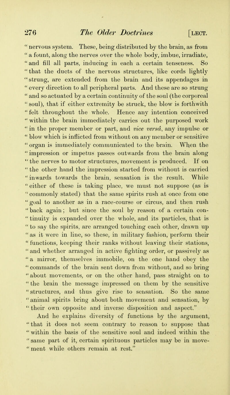  nervous system. These, being distributed by the brain, as from  a fount, along the nerves over the whole body, imbue, irradiate,  and fill all parts, inducing in each a certain tenseness. So that the ducts of the nervous structures, like cords lightly ''strung, are extended from the brain and its appendages in  every direction to all peripheral parts. And these are so strung  and so actuated by a certain continuity of the soul (the corporeal  soul), that if either extremity be struck, the blow is forthwith  felt throughout the whole. Hence any intention conceived within the brain immediately carries out the purposed work in the proper member or part, and vice versa, any impulse or  blow which is inflicted from without on any member or sensitive  organ is immediately communicated to the brain. When the impression or impetus passes outwards from the brain along the nerves to motor structures, movement is produced. If on  the other hand the impression started from without is carried  inwards towards the brain, sensation is the result. While  either of these is taking place, we must not suppose (as is  commonly stated) that the same spirits rush at once from one  goal to another as in a race-course or circus, and then rush  back again; but since the soul by reason of a certain con-  tinuity is expanded over the whole, and its particles, that is  to say the spirits, are arranged touching each other, drawn up  as it were in line, so these, in military fashion, perform their  functions, keeping their ranks without leaving their stations,  and whether arranged in active fighting order, or passively as  a mirror, themselves immobile, on the one hand obey the  commands of the brain sent down from without, and so bring  about movements, or on the other hand, pass straight on to  the brain the message impressed on them by the sensitive  structures, and thus give rise to sensation. So the same  animal spirits bring about both movement and sensation, by  their own opposite and inverse disposition and aspect. And he explains diversity of functions by the argument,  that it does not seem contrary to reason to suppose that  within the basis of the sensitive soul and indeed within the  same part of it, certain spirituous particles may be in move-  ment while others remain at rest.