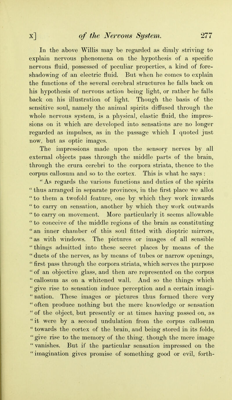 In the above Willis may be regarded as dimly striving to explain nervous phenomena on the hypothesis of a specific nervous fluid, possessed of peculiar properties, a kind of fore- shadowing of an electric fluid. But when he comes to explain the functions of the several cerebral structures he falls back on his hypothesis of nervous action being light, or rather he falls back on his illustration of light. Though the basis of the sensitive soul, namely the animal spirits diffused through the whole nervous system, is a physical, elastic fluid, the impres- sions on it which are developed into sensations are no longer regarded as impulses, as in the passage which I quoted just now, but as optic images. The impressions made upon the sensory nerves by all external objects pass through the middle parts of the brain, through the crura cerebri to the corpora striata, thence to the corpus callosum and so to the cortex. This is what he says :  As regards the various functions and duties of the spirits  thus arranged in separate provinces, in the first place we allot  to them a twofold feature, one by which they work inwards  to carry on sensation, another by which they work outwards  to carry on movement. More particularly it seems allowable  to conceive of the middle regions of the brain as constituting  an inner chamber of this soul fitted with dioptric mirrors,  as with windows. The pictures or images of all sensible  things admitted into these secret places by means of the  ducts of the nerves, as by means of tubes or narrow openings,  first pass through the corpora striata, which serves the purpose  of an objective glass, and then are represented on the corpus  callosum as on a whitened wall. And so the things which  give rise to sensation induce perception and a certain imagi-  nation. These images or pictures thus formed there very  often produce nothing but the mere knowledge or sensation of the object, but presently or at times having passed on, as  it were by a second undulation from the corpus callosum towards the cortex of the brain, and being stored in its folds, give rise to the memory of the thing, though the mere image  vanishes. But if the particular sensation impressed on the  imagination gives promise of something good or evil, forth-