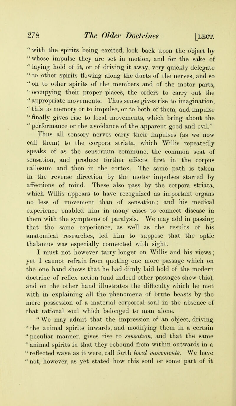 with the spirits being excited, look back upon the object by  whose impulse they are set in motion, and for the sake of  laying hold of it, or of driving it away, very quickly delegate  to other spirits flowing along the ducts of the nerves, and so  on to other spirits of the members and of the motor parts,  occupying their proper places, the orders to carry out the  appropriate movements. Thus sense gives rise to imagination,  this to memory or to impulse, or to both of them, and impulse  finally gives rise to local movem.ents, which bring about the performance or the avoidance of the apparent good and evil. Thus all sensory nerves carry their impulses (as we now call them) to the corpora striata, which Willis repeatedly speaks of as the sensorium commune, the common seat of sensation, and produce further effects, first in the corpus callosum and then in the cortex. The same path is taken in the reverse direction by the motor impulses started by affections of mind. These also pass by the corpora striata, which Willis appears to have recognized as important organs no less of movement than of sensation; and his medical experience enabled him in many cases to connect disease in them with the symptoms of paralysis. We may add in passing that the same experience, as well as the results of his anatomical researches, led him to suppose that the optic thalamus was especially connected with sight. I must not however tarry longer on Willis and his views; yet I caunot refrain from quoting one more passage which on the one hand shews that he had dimly laid hold of the modern doctrine of reflex action (and indeed other passages shew this), and on the other hand illustrates the difficulty which he met with in explaining all the phenomena of brute beasts by the mere possession of a material corporeal soul in the absence of that rational soul which belonged to man alone.  We may admit that the impression of an object, driving  the animal spirits inwards, and modifying them in a certain  peculiar manner, gives rise to sensation, and that the same  animal spirits in that they rebound from within outwards in a  reflected wave as it were, call forth local movements. We have  not, however, as yet stated how this soul or some part of it