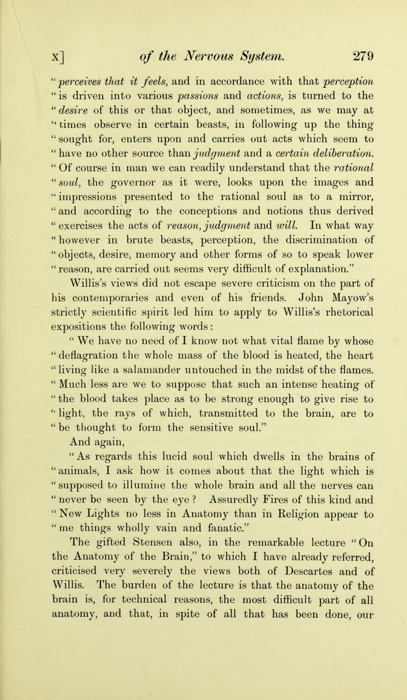  perceives that it feels, and in accordance with that perception  is driven into various ^passions and actions, is turned to the ''desire of this or that object, and sometimes, as we may at  times observe in certain beasts, in following up the thing  sought for, enters upon and carries out acts which seem to  have no other source than judgment and a certain deliberation. Of course in man we can readily understand that the rational  soul, the governor as it were, looks upon the images and  impressions presented to the rational soul as to a mirror,  and according to the conceptions and notions thus derived  exercises the acts of reason, judgment and will. In what way  however in brute beasts, perception, the discrimination of  objects, desire, memory and other forms of so to speak lower  reason, are carried out seems very difficult of explanation. Willis's views did not escape severe criticism on the part of his contemporaries and even of his friends. John Mayow's strictly scientific spirit led him to apply to Willis's rhetorical expositions the following words:  We have no need of I know not what vital flame by whose deflagration the whole mass of the blood is heated, the heart  living like a salamander untouched in the midst of the flames.  Much less are we to suppose that such an intense heating of  the blood takes place as to be strong enough to give rise to light, the rays of which, transmitted to the brain, are to  be thought to form the sensitive soul. And again, As regards this lucid soul which dwells in the brains of animals, I ask how it comes about that the light which is supposed to illumine the whole brain aud all the nerves can  never be seen by the eye ? Assuredly Fires of this kind and  New Lights no less in Anatomy than in Religion appear to  me things wholly vain and fanatic. The gifted Stensen also, in the remarkable lecture  On the Anatomy of the Brain, to which I have already referred, criticised very severely the views both of Descartes and of Willis. The burden of the lecture is that the anatomy of the brain is, for technical reasons, the most difficult part of all anatomy, and that, in spite of all that has been done, our