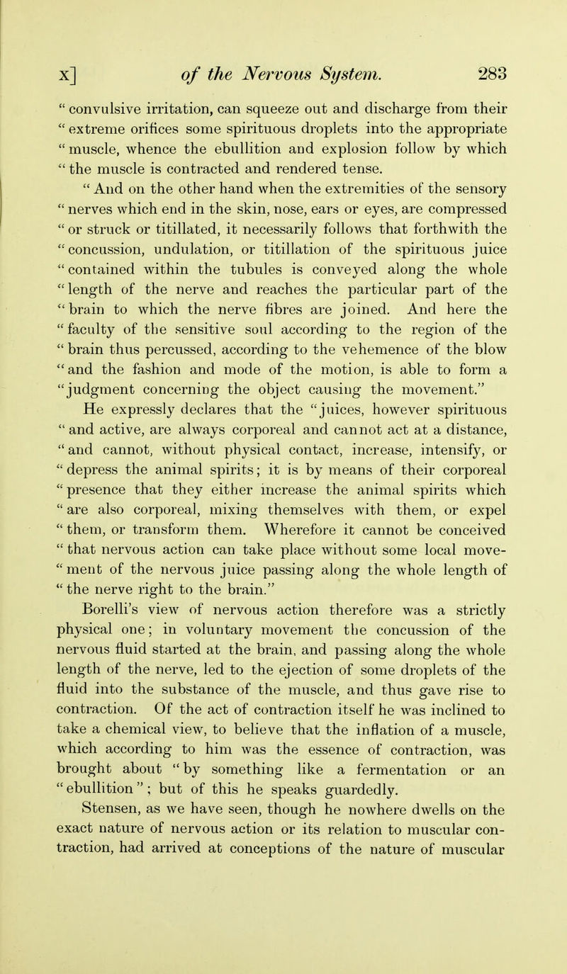  convulsive irritation, can squeeze out and discharge from their  extreme orifices some spirituous droplets into the appropriate  muscle, whence the ebullition and explosion follow by which  the muscle is contracted and rendered tense.  And on the other hand when the extremities of the sensory  nerves which end in the skin, nose, ears or eyes, are compressed  or struck or titillated, it necessarily follows that forthwith the 'concussion, undulation, or titillation of the spirituous juice  contained within the tubules is conveyed along the whole length of the nerve and reaches the particular part of the brain to which the nerve fibres are joined. And here the  faculty of the sensitive soul according to the region of the  brain thus percussed, according to the vehemence of the blow ''and the fashion and mode of the motion, is able to form a judgment concerniog the object causing the movement. He expressly declares that the juices, however spirituous  and active, are always corporeal and cannot act at a distance, and cannot, without physical contact, increase, intensify, or  depress the animal spirits; it is by means of their corporeal  presence that they either mcrease the animal spirits which  are also corporeal, mixing themselves with them, or expel  them, or transform them. Wherefore it cannot be conceived  that nervous action can take place without some local move-  ment of the nervous juice passing along the whole length of  the nerve right to the brain. Borelli's view of nervous action therefore was a strictly physical one; in voluntary movement the concussion of the nervous fluid started at the brain, and passing along the whole length of the nerve, led to the ejection of some droplets of the fluid into the substance of the muscle, and thus gave rise to contraction. Of the act of contraction itself he was inclined to take a chemical view, to believe that the inflation of a muscle, which according to him was the essence of contraction, was brought about by something like a fermentation or an  ebullition ; but of this he speaks guardedly. Stensen, as we have seen, though he nowhere dwells on the exact nature of nervous action or its relation to muscular con- traction, had arrived at conceptions of the nature of muscular