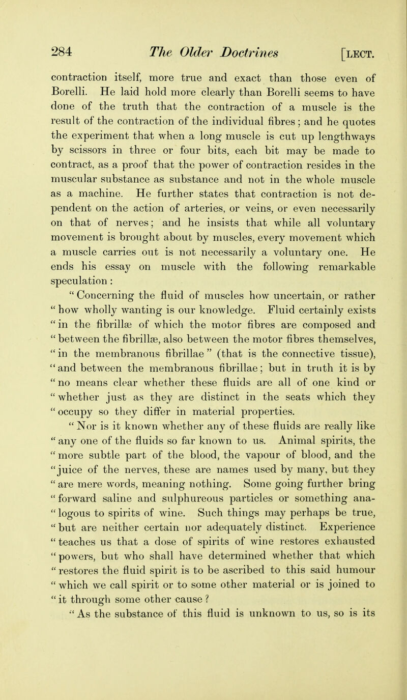 contraction itself, more true and exact than those even of Borelli. He laid hold more clearly than Borelli seems to have done of the truth that the contraction of a muscle is the result of the contraction of the individual fibres ; and he quotes the experiment that when a long muscle is cut up lengthways by scissors in three or four bits, each bit may be made to contract, as a proof that the power of contraction resides in the muscular substance as substance and not in the whole muscle as a machine. He further states that contraction is not de- pendent on the action of arteries, or veins, or even necessarily on that of nerves; and he insists that while all voluntary movement is brought about by muscles, every movement which a muscle carries out is not necessarily a voluntary one. He ends his essay on muscle with the following remarkable speculation :  Concerning the fluid of muscles how uncertain, or rather  how wholly wanting is our knowledge. Fluid certainly exists in the fibrillse of which the motor fibres are composed and  between the fibrillse, also between the motor fibres themselves, in the membranous fibrillae  (that is the connective tissue), and between the membranous fibrillae; but in truth it is by  no means clear whether these fluids are all of one kind or  whether just as they are distinct in the seats which they  occupy so they differ in material properties.  Nor is it known whether any of these fluids are really like  any one of the fluids so far known to us. Animal spirits, the more subtle part of the blood, the vapour of blood, and the juice of the nerves, these are names used by many, but they  are mere wwds, meaning nothing. Some going further bring  forward saline and sulphureous particles or something ana-  logons to spirits of wine. Such things may perhaps be true,  but are neither certain nor adequately distinct. Experience  teaches us that a dose of spirits of wine restores exhausted powers, but who shall have determined whether that which  restores the fluid spirit is to be ascribed to this said humour  which we call spirit or to some other material or is joined to  it through some other cause ?  As the substance of this fluid is unknown to us, so is its