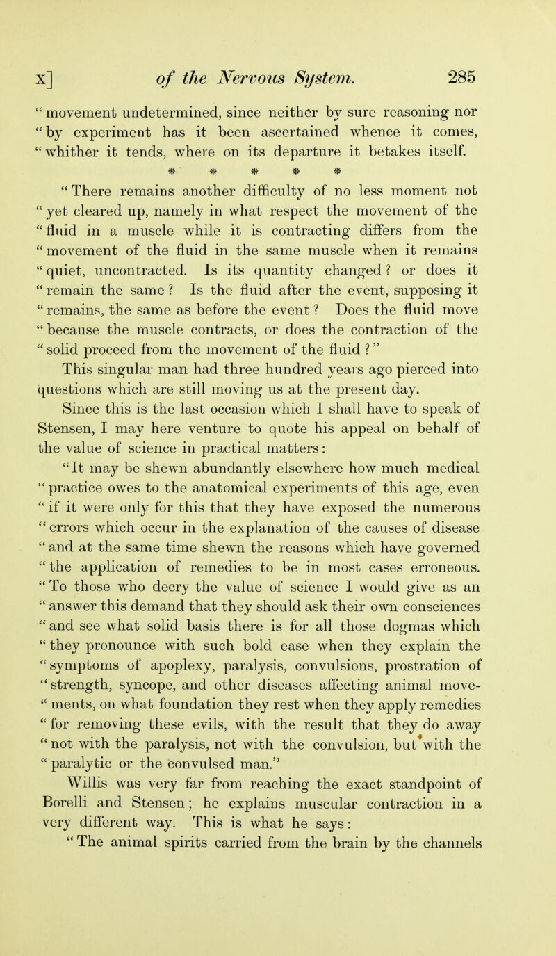  movement undetermined, since neither by sure reasoning nor  by experiment has it been ascertained whence it comes, whither it tends, where on its departure it betakes itself. * * * * * There remains another difficulty of no less moment not  yet cleared up, namely in what respect the movement of the  fluid in a muscle while it is contracting differs from the  movement of the fluid in the same muscle when it remains  quiet, uncontracted. Is its quantity changed ? or does it  remain the same ? Is the fluid after the event, supposing it  remains, the same as before the event ? Does the fluid move because the muscle contracts, or does the contraction of the  solid proceed from the movement of the fluid ? This singular man had three hundred yeai s ago pierced into questions which are still moving us at the present day. Since this is the last occasion which I shall have to speak of Stensen, I may here venture to quote his appeal on behalf of the value of science in practical matters: It may be shewn abundantly elsewhere how much medical practice owes to the anatomical experiments of this age, even  if it were only for this that they have exposed the numerous errors which occur in the explanation of the causes of disease  and at the same time shewn the reasons which have governed  the application of remedies to be in most cases erroneous.  To those who decry the value of science I would give as an  answer this demand that they should ask their own consciences  and see what solid basis there is for all those dogmas which  they pronounce with such bold ease when they explain the  symptoms of apoplexy, paralysis, convulsions, prostration of strength, syncope, and other diseases affecting animal move-  ments, on what foundation they rest when they apply remedies *' for removing these evils, with the result that they do away  not with the paralysis, not with the convulsion, but with the  paralytic or the convulsed man. Willis was very far from reaching the exact standpoint of Borelli and Stensen; he explains muscular contraction in a very different way. This is what he says:  The animal spirits carried from the brain by the channels