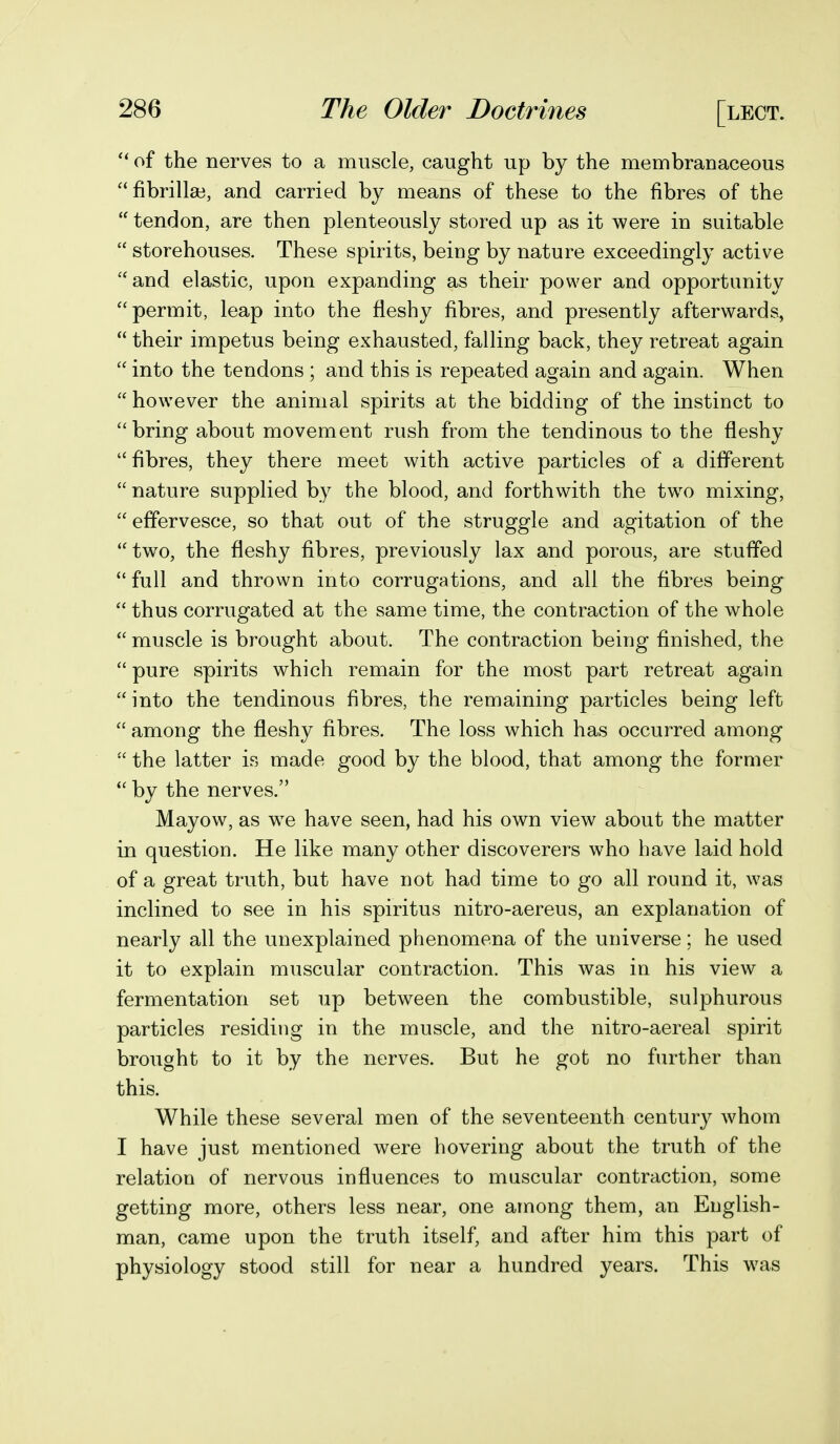 of the nerves to a muscle, caught up by the membranaceous fibrilla3, and carried by means of these to the fibres of the  tendon, are then plenteously stored up as it were in suitable  storehouses. These spirits, being by nature exceedingly active and elastic, upon expanding as their power and opportunity permit, leap into the fleshy fibres, and presently afterwards,  their impetus being exhausted, falling back, they retreat again  into the tendons ; and this is repeated again and again. When  however the animal spirits at the bidding of the instinct to bring about movement rush from the tendinous to the fleshy fibres, they there meet with active particles of a different  nature supplied by the blood, and forthwith the two mixing,  effervesce, so that out of the struggle and agitation of the two, the fleshy fibres, previously lax and porous, are stuffed  full and thrown into corrugations, and all the fibres being  thus corrugated at the same time, the contraction of the whole  muscle is brought about. The contraction being finished, the  pure spirits which remain for the most part retreat again into the tendinous fibres, the remaining particles being left  among the fleshy fibres. The loss which has occurred among  the latter is made good by the blood, that among the former  by the nerves. Mayow, as w^e have seen, had his own view about the matter in question. He like many other discoverers who have laid hold of a great truth, but have not had time to go all round it, was inclined to see in his spiritus nitro-aereus, an explanation of nearly all the unexplained phenomena of the universe; he used it to explain muscular contraction. This was in his view a fermentation set up between the combustible, sulphurous particles residing in the muscle, and the nitro-aereal spirit brought to it by the nerves. But he got no further than this. While these several men of the seventeenth century whom I have just mentioned were hovering about the truth of the relation of nervous influences to muscular contraction, some getting more, others less near, one among them, an English- man, came upon the truth itself, and after him this part of physiology stood still for near a hundred years. This was