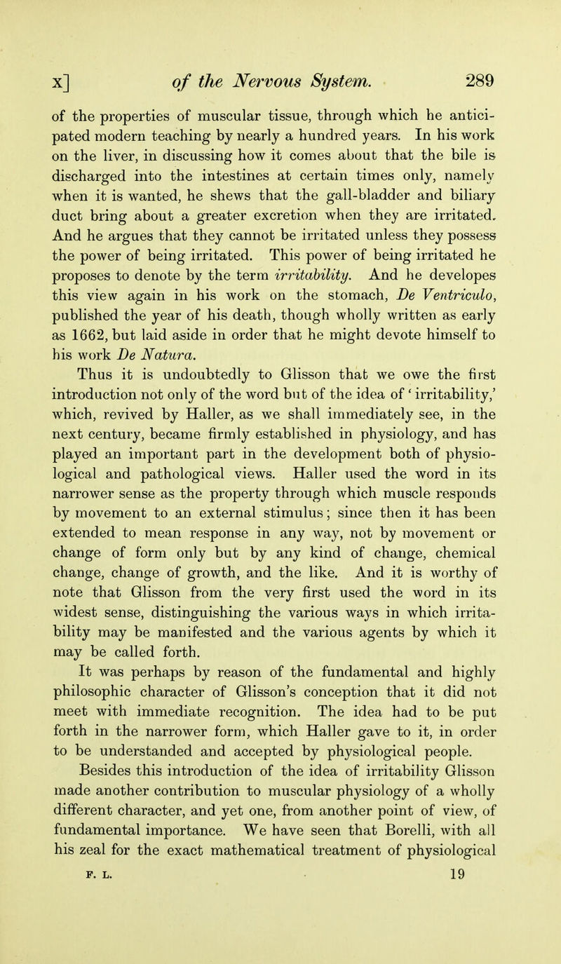 of the properties of muscular tissue, through which he antici- pated modern teaching by nearly a hundred years. In his work on the liver, in discussing how it comes about that the bile is discharged into the intestines at certain times only, namely when it is wanted, he shews that the gall-bladder and biliary duct bring about a greater excretion when they are irritated. And he argues that they cannot be irritated unless they possess the power of being irritated. This power of being irritated he proposes to denote by the term irritability. And he developes this view again in his work on the stomach, De Ventriculo, published the year of his death, though wholly written as early as 1662, but laid aside in order that he might devote himself to his work De Natura, Thus it is undoubtedly to Glisson that we owe the first introduction not only of the word but of the idea of * irritability,' which, revived by Haller, as we shall immediately see, in the next century, became firmly established in physiology, and has played an important part in the development both of physio- logical and pathological views. Haller used the word in its narrower sense as the property through which muscle responds by movement to an external stimulus; since then it has been extended to mean response in any way, not by movement or change of form only but by any kind of change, chemical change, change of growth, and the like. And it is worthy of note that Glisson from the very first used the word in its widest sense, distinguishing the various ways in which irrita- bility may be manifested and the various agents by which it may be called forth. It was perhaps by reason of the fundamental and highly philosophic character of Glisson's conception that it did not meet with immediate recognition. The idea had to be put forth in the narrower form, which Haller gave to it, in order to be understanded and accepted by physiological people. Besides this introduction of the idea of irritability Glisson made another contribution to muscular physiology of a wholly different character, and yet one, from another point of view, of fundamental importance. We have seen that Borelli, with all his zeal for the exact mathematical treatment of physiological P. L. 19