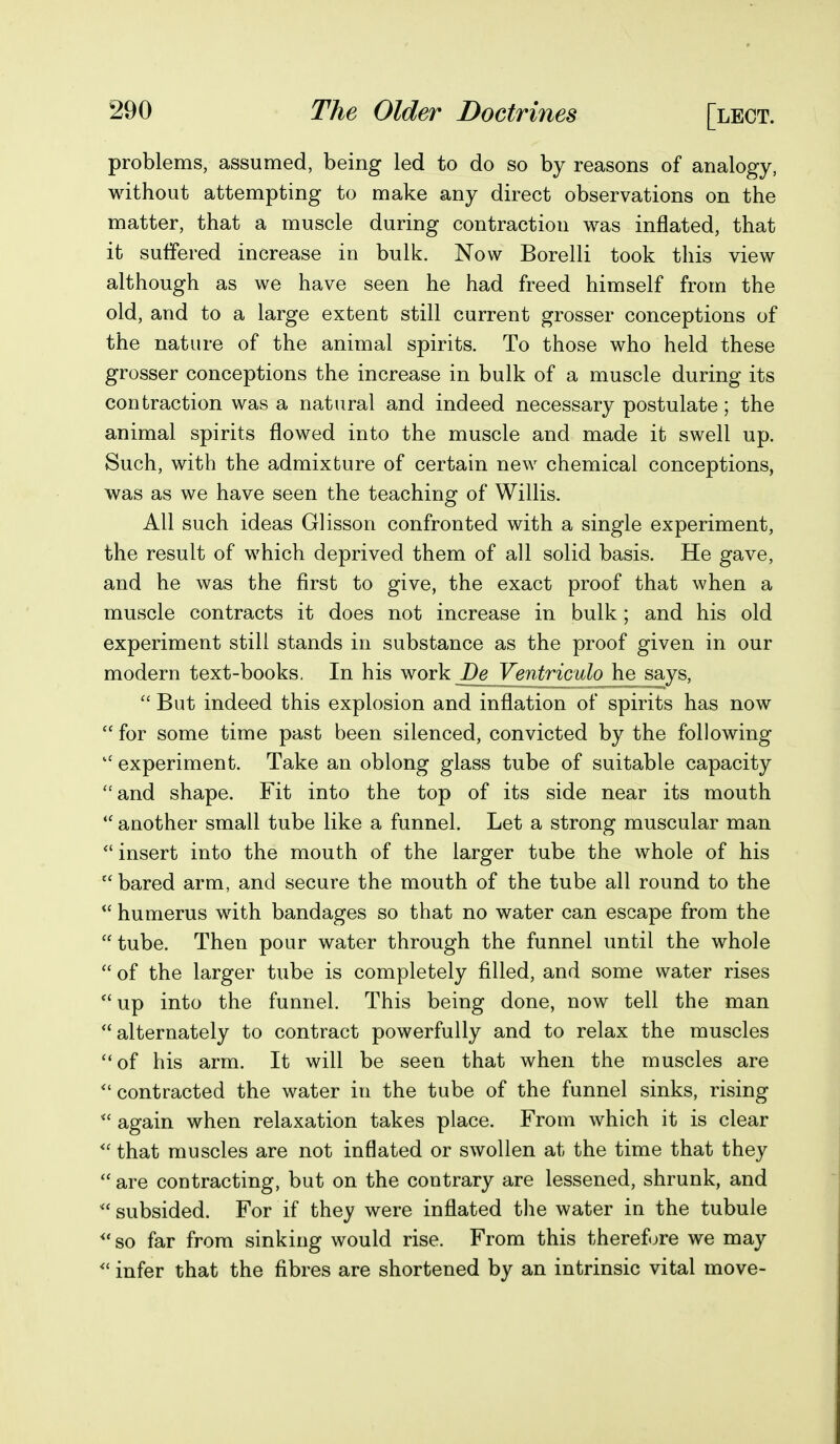 problems, assumed, being led to do so by reasons of analogy, without attempting to make any direct observations on the matter, that a muscle during contraction was inflated, that it suffered increase in bulk. Now Borelli took this view although as we have seen he had freed himself from the old, and to a large extent still current grosser conceptions of the nature of the animal spirits. To those who held these grosser conceptions the increase in bulk of a muscle during its contraction was a natural and indeed necessary postulate; the animal spirits flowed into the muscle and made it swell up. Such, with the admixture of certain new chemical conceptions, was as we have seen the teaching of Willis. All such ideas Glisson confronted with a single experiment, the result of which deprived them of all solid basis. He gave, and he was the first to give, the exact proof that when a muscle contracts it does not increase in bulk; and his old experiment still stands in substance as the proof given in our modern text-books. In his work De Ventriculo h^says,  But indeed this explosion and inflation of spirits has now  for some time past been silenced, convicted by the following experiment. Take an oblong glass tube of suitable capacity and shape. Fit into the top of its side near its mouth another small tube like a funnel. Let a strong muscular man  insert into the mouth of the larger tube the whole of his  bared arm, and secure the mouth of the tube all round to the *' humerus with bandages so that no water can escape from the tube. Then pour water through the funnel until the whole  of the larger tube is completely filled, and some water rises up into the funnel. This being done, now tell the man alternately to contract powerfully and to relax the muscles of his arm. It will be seen that when the muscles are  contracted the water in the tube of the funnel sinks, rising  again when relaxation takes place. From which it is clear  that muscles are not inflated or swollen at the time that they  are contracting, but on the contrary are lessened, shrunk, and  subsided. For if they were inflated the water in the tubule ''so far from sinking would rise. From this therefore we may  infer that the fibres are shortened by an intrinsic vital move-