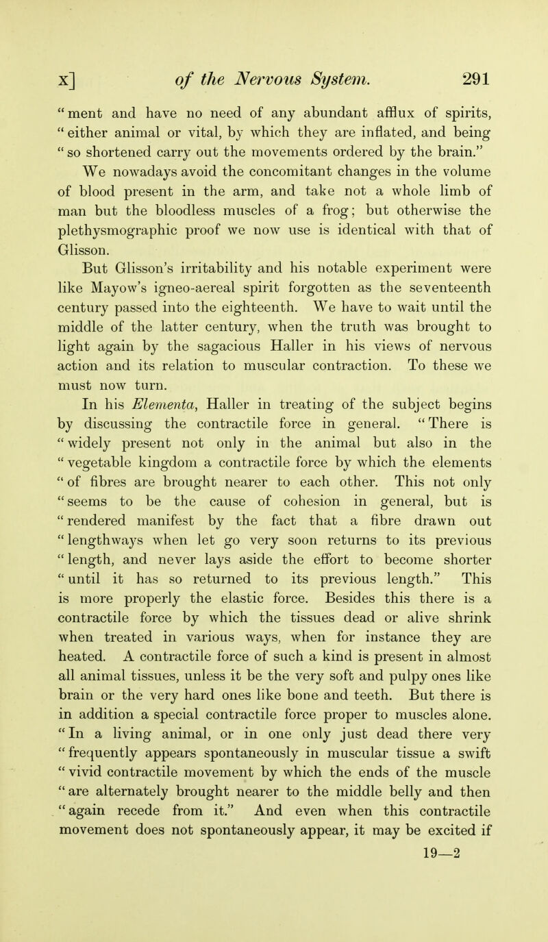 merit and have no need of any abundant afflux of spirits,  either animal or vital, by which they are inflated, and being  so shortened carry out the movements ordered by the brain. We nowadays avoid the concomitant changes in the volume of blood present in the arm, and take not a whole limb of man but the bloodless muscles of a frog; but otherwise the plethysmographic proof we now use is identical with that of Glisson. But Glisson's irritability and his notable experiment were like Mayow's igneo-aereal spirit forgotten as the seventeenth century passed into the eighteenth. We have to wait until the middle of the latter century, when the truth was brought to light again by the sagacious Haller in his views of nervous action and its relation to muscular contraction. To these we must now turn. In his Elementa, Haller in treating of the subject begins by discussing the contractile force in general.  There is  widely present not only in the animal but also in the  vegetable kingdom a contractile force by which the elements  of fibres are brought nearer to each other. This not only seems to be the cause of cohesion in general, but is  rendered manifest by the fact that a fibre drawn out  lengthways when let go very soon returns to its previous  length, and never lays aside the effort to become shorter  until it has so returned to its previous length. This is more properly the elastic force. Besides this there is a contractile force by which the tissues dead or alive shrink when treated in various ways, when for instance they are heated. A contractile force of such a kind is present in almost all animal tissues, unless it be the very soft and pulpy ones like brain or the very hard ones like bone and teeth. But there is in addition a special contractile force proper to muscles alone. In a living animal, or in one only just dead there very frequently appears spontaneously in muscular tissue a swift  vivid contractile movement by which the ends of the muscle are alternately brought nearer to the middle belly and then again recede from it. And even when this contractile movement does not spontaneously appear, it may be excited if 19—2