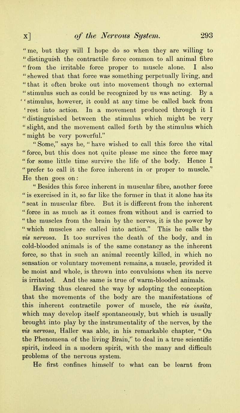 me, but they will I hope do so when they are willing to distinguish the contractile force common to all animal fibre  from the irritable force proper to muscle alone. I also  shewed that that force was something perpetually living, and that it often broke out into movement though no external  stimulus such as could be recognized by us was acting. By a '' stimulus, however, it could at any time be called back from 'rest into action. In a movement produced through it I  distinguished between the stimulus which might be very  slight, and the movement called forth by the stimulus which  might be very powerful.  Some, says he,  have wished to call this force the vital  force, but this does not quite please me since the force may  for some little time survive the life of the body. Hence I prefer to call it the force inherent in or proper to muscle. He then goes on:  Besides this force inherent in muscular fibre, another force  is exercised in it, so far like the former in that it alone has its  seat in muscular fibre. But it is different from the inherent  force in as much as it comes from without and is carried to  the muscles from the brain by the nerves, it is the power by which muscles are called into action. This he calls the vis nervosa. It too survives the death of the body, and in cold-blooded animals is of the same constancy as the inherent force, so that in such an animal recently killed, in which no sensation or voluntary movement remains, a muscle, provided it be moist and whole, is thrown into convulsions when its nerve is irritated. And the same is true of warm-blooded animals. Having thus cleared the way by adopting the conception that the movements of the body are the manifestations of this inherent contractile power of muscle, the vis insita, which may develop itself spontaneously, but which is usually brought into play by the instrumentality of the nerves, by the vis nervosa, Haller was able, in his remarkable chapter,  On the Phenomena of the living Brain, to deal in a true scientific spirit, indeed in a modern spirit, with the many and difficult problems of the nervous system. He first confines himself to what can be learnt from