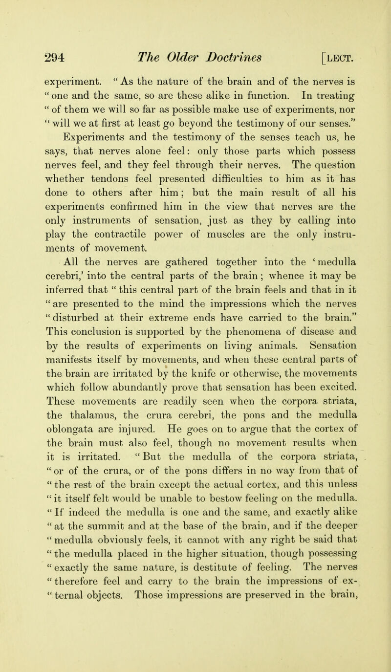 experiment.  As the nature of the brain and of the nerves is  one and the same, so are these alike in function. In treating  of them we will so far as possible make use of experiments, nor will we at first at least go beyond the testimony of our senses. Experiments and the testimony of the senses teach us, he says, that nerves alone feel: only those parts which possess nerves feel, and they feel through their nerves. The question whether tendons feel presented difficulties to him as it has done to others after him; but the main result of all his experiments confirmed him in the view that nerves are the only instruments of sensation, just as they by calling into play the contractile power of muscles are the only instru- ments of movement. All the nerves are gathered together into the ' medulla cerebri/ into the central parts of the brain; whence it may be inferred that  this central part of the brain feels and that in it  are presented to the mind the impressions which the nerves  disturbed at their extreme ends have carried to the brain. This conclusion is supported by the phenomena of disease and by the results of experiments on living animals. Sensation manifests itself by movements, and when these central parts of the brain are irritated by the knife or otherwise, the movements which follow abundantly prove that sensation has been excited. These movements are readily seen when the corpora striata, the thalamus, the crura cerebri, the pons and the medulla oblongata are injured. He goes on to argue that the cortex of the brain must also feel, though no movement results when it is irritated.  But the medulla of the corpora striata,  or of the crura, or of the pons differs in no way from that of  the rest of the brain except the actual cortex, and this unless  it itself felt would be unable to bestow feeling on the medulla.  If indeed the medulla is one and the same, and exactly alike  at the summit and at the base of the brain, and if the deeper  medulla obviously feels, it cannot with any right be said that  the medulla placed in the higher situation, though possessing  exactly the same nature, is destitute of feeling. The nerves  therefore feel and carry to the brain the impressions of ex- ternal objects. Those impressions are preserved in the brain,