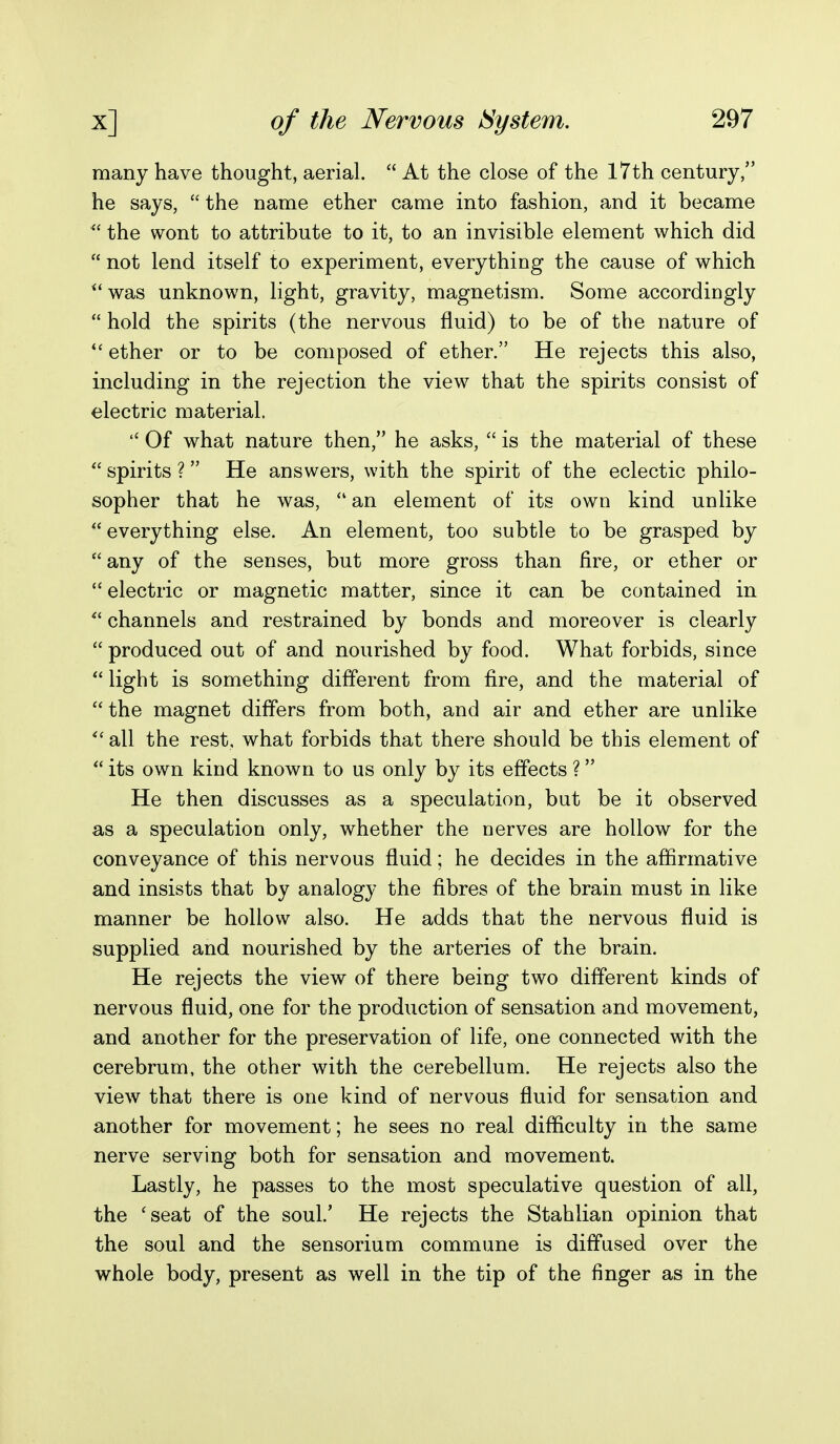 many have thought, aerial.  At the close of the I7th century, he says,  the name ether came into fashion, and it became the wont to attribute to it, to an invisible element which did  not lend itself to experiment, everything the cause of which ^'was unknown, light, gravity, magnetism. Some accordingly  hold the spirits (the nervous fluid) to be of the nature of ether or to be composed of ether. He rejects this also, including in the rejection the view that the spirits consist of electric material.  Of what nature then, he asks,  is the material of these  spirits ? He answers, with the spirit of the eclectic philo- sopher that he was,  an element of its own kind unlike  everything else. An element, too subtle to be grasped by any of the senses, but more gross than fire, or ether or  electric or magnetic matter, since it can be contained in  channels and restrained by bonds and moreover is clearly  produced out of and nourished by food. What forbids, since *' light is something different from fire, and the material of the magnet differs from both, and air and ether are unlike  all the rest, what forbids that there should be this element of  its own kind known to us only by its effects ? He then discusses as a speculation, but be it observed as a speculation only, whether the nerves are hollow for the conveyance of this nervous fluid; he decides in the affirmative and insists that by analogy the fibres of the brain must in like manner be hollow also. He adds that the nervous fluid is supplied and nourished by the arteries of the brain. He rejects the view of there being two different kinds of nervous fluid, one for the production of sensation and movement, and another for the preservation of life, one connected with the cerebrum, the other with the cerebellum. He rejects also the view that there is one kind of nervous fluid for sensation and another for movement; he sees no real difficulty in the same nerve serving both for sensation and movement. Lastly, he passes to the most speculative question of all, the 'seat of the soul.' He rejects the Stahlian opinion that the soul and the sensorium commune is diffused over the whole body, present as well in the tip of the finger as in the