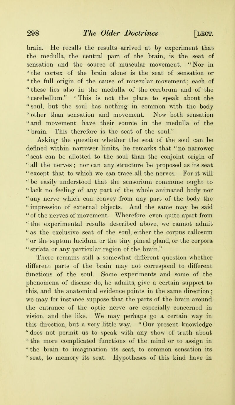 brain. He recalls the results arrived at by experiment that the medulla, the central part of the brain, is the seat of sensation and the source of muscular movemeut. Nor in  the cortex of the brain alone is the seat of sensation or  the full origin of the cause of muscular movement; each of  these lies also in the medulla of the cerebrum and of the  cerebellum.  This is not the place to speak about the  soul, but the soul has nothing in common with the body  other than sensation and movement. Now both sensation and movement have their source in the medulla of the brain. This therefore is the seat of the soul. Asking the question whether the seat of the soul can be defined within narrower limits, he remarks that no narrower  seat can be allotted to the soul than the conjoint origin of  all the nerves ; nor can any structure be proposed as its seat  except that to which we can trace all the nerves. For it will be easily understood that the sensorium commune ought to  lack no feeling of any part of the whole animated body nor any nerve which can convey from any part of the body the impression of external objects. And the same may be said  of the nerves of movement. Wherefore, even quite apart from  the experimental results described above, we cannot admit  as the exclusive seat of the soul, either the corpus callosum  or the septum lucidum or the tiny pineal gland, or the corpora  striata or any particular region of the brain. There remains still a somewhat different question whether different parts of the brain may not correspond to different functions of the soul. Some experiments and some of the phenomena of disease do, he admits, give a certain support to this, and the anatomical evidence points in the same direction; we may for instance suppose that the parts of the brain around the entrance of the optic nerve are especially concerned in vision, and the like. We may perhaps go a certain way in this direction, but a very little way.  Our present knowdedge  does not permit us to speak with any show of truth about ** the more complicated functions of the mind or to assign in  the brain to imagination its seat, to common sensation its  seat, to memory its seat. Hypotheses of this kind have in
