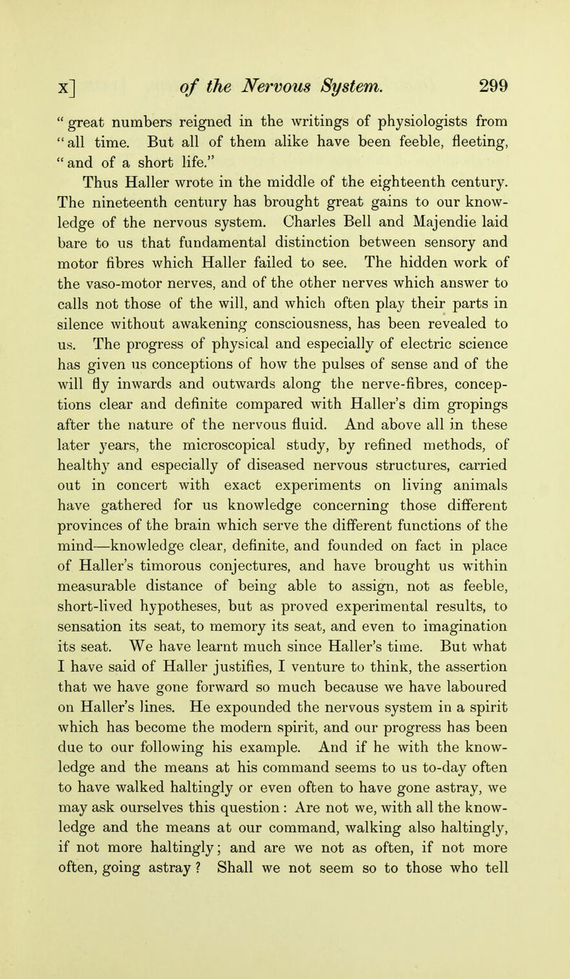 great numbers reigned in the writings of physiologists from all time. But all of them alike have been feeble, fleeting, and of a short life. Thus Haller wrote in the middle of the eighteenth century. The nineteenth century has brought great gains to our know- ledge of the nervous system. Charles Bell and Majendie laid bare to us that fundamental distinction between sensory and motor fibres which Haller failed to see. The hidden work of the vaso-motor nerves, and of the other nerves which answer to calls not those of the will, and which often play their parts in silence without awakening consciousness, has been revealed to us. The progress of physical and especially of electric science has given us conceptions of how the pulses of sense and of the will fly inwards and outwards along the nerve-fibres, concep- tions clear and definite compared with Haller's dim gropings after the nature of the nervous fluid. And above all in these later years, the microscopical study, by refined methods, of healthy and especially of diseased nervous structures, carried out in concert with exact experiments on living animals have gathered for us knowledge concerning those different provinces of the brain which serve the different functions of the mind—knowledge clear, definite, and founded on fact in place of Haller's timorous conjectures, and have brought us within measurable distance of being able to assign, not as feeble, short-lived hypotheses, but as proved experimental results, to sensation its seat, to memory its seat, and even to imagination its seat. We have learnt much since Haller's time. But what I have said of Haller justifies, I venture to think, the assertion that we have gone forward so much because we have laboured on Haller's lines. He expounded the nervous system in a spirit which has become the modern spirit, and our progress has been due to our following his example. And if he with the know- ledge and the means at his command seems to us to-day often to have walked haltingly or even often to have gone astray, we may ask ourselves this question : Are not we, with all the know- ledge and the means at our command, walking also haltingly, if not more haltingly; and are we not as often, if not more often, going astray ? Shall we not seem so to those who tell