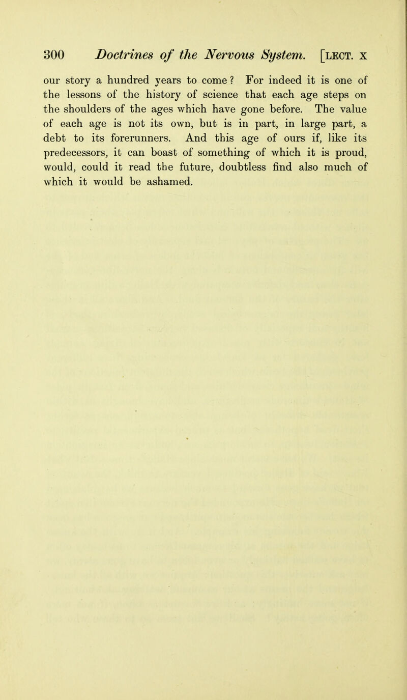 our story a hundred years to come ? For indeed it is one of the lessons of the history of science that each age steps on the shoulders of the ages which have gone before. The value of each age is not its own, but is in part, in large part, a debt to its forerunners. And this age of ours if, like its predecessors, it can boast of something of which it is proud, would, could it read the future, doubtless find also much of which it would be ashamed.