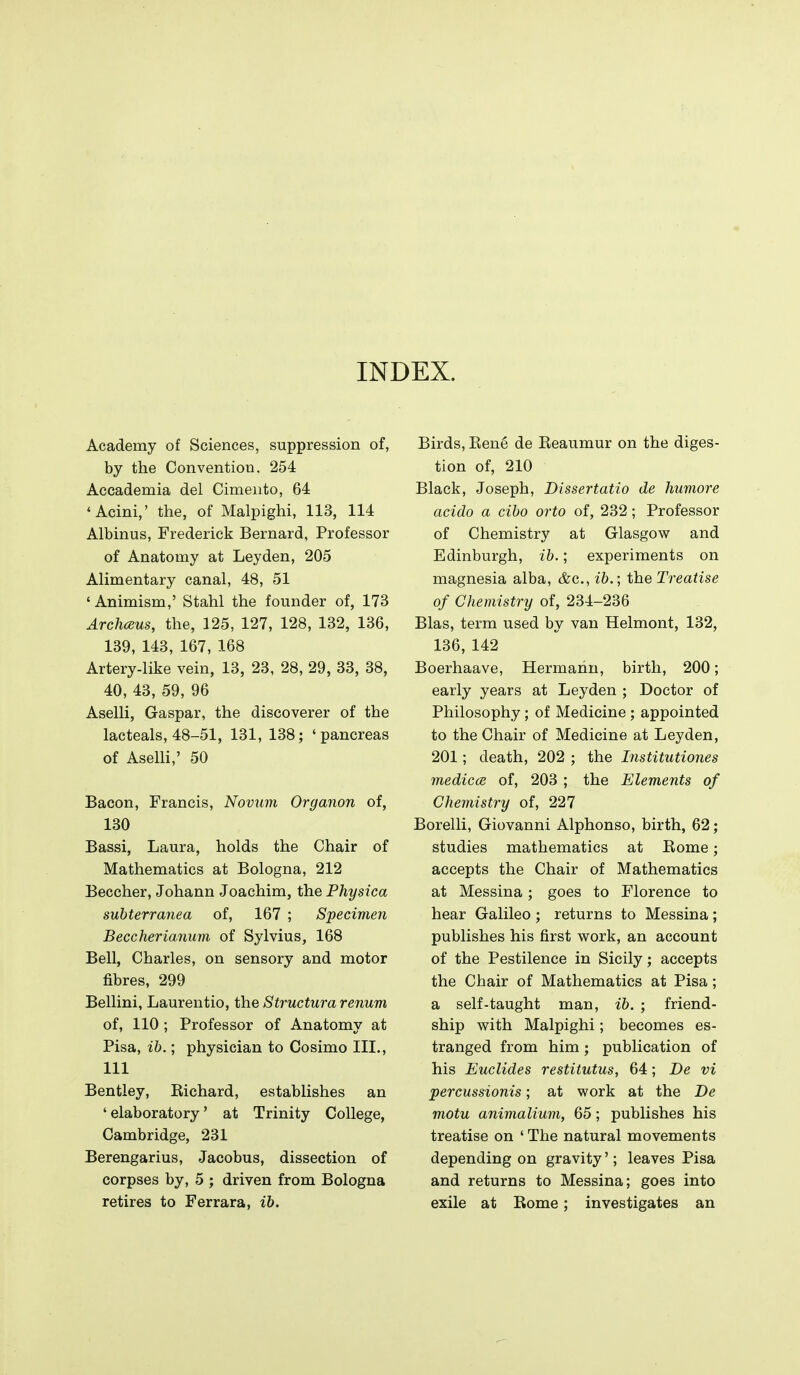 INDEX. Academy of Sciences, suppression of, by the Convention. 254 Accademia del Cimento, 64 'Acini,' the, of Malpighi, 113, 114 Albinus, Frederick Bernard, Professor of Anatomy at Leyden, 205 Alimentary canal, 48, 51 ' Animism,' Stahl the founder of, 173 Archceus, the, 125, 127, 128, 132, 136, 139, 143, 167, 168 Artery-like vein, 13, 23, 28, 29, 33, 38, 40, 43, 59, 96 Aselli, Gaspar, the discoverer of the lacteals, 48-51, 131, 138; 'pancreas of Aselli,' 50 Bacon, Francis, Novum Organon of, 130 Bassi, Laura, holds the Chair of Mathematics at Bologna, 212 Beccher, Johann Joachim, the Physica subterranea of, 167 ; Specimen Becclierianum of Sylvius, 168 Bell, Charles, on sensory and motor fibres, 299 Bellini, Laurentio, the Structura renum of, 110 ; Professor of Anatomy at Pisa, ib.; physician to Cosimo III., Ill Bentley, Eichard, establishes an ' elaboratory' at Trinity College, Cambridge, 231 Berengarius, Jacobus, dissection of corpses by, 5 ; driven from Bologna retires to Ferrara, ib. Birds, Kene de Keaumur on the diges- tion of, 210 Black, Joseph, Dissertatio de humore acido a cibo orto of, 232 ; Professor of Chemistry at Glasgow and Edinburgh, ib.; experiments on magnesia alba, &c., ib.; the Treatise of Chemistry of, 234-236 Bias, term used by van Helmont, 132, 136, 142 Boerhaave, Hermann, birth, 200; early years at Leyden ; Doctor of Philosophy; of Medicine; appointed to the Chair of Medicine at Leyden, 201; death, 202 ; the Institutiones medicce of, 203 ; the Elements of Chemistry of, 227 Borelli, Giovanni Alphonso, birth, 62; studies mathematics at Eome; accepts the Chair of Mathematics at Messina; goes to Florence to hear Galileo ; returns to Messina ; publishes his first work, an account of the Pestilence in Sicily; accepts the Chair of Mathematics at Pisa; a self-taught man, ib. ; friend- ship with Malpighi; becomes es- tranged from him; publication of his Euclides restitutus, 64; De vi percussionis; at work at the De motu animalium, 65; publishes his treatise on ' The natural movements depending on gravity'; leaves Pisa and returns to Messina; goes into exile at Kome; investigates an