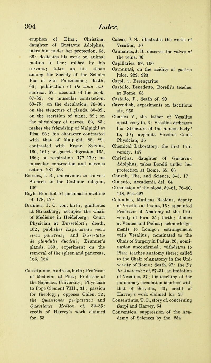 eruption of Etna; Christina, daughter of Gustavus Adolphus, takes him under her protection, 65, 66; dedicates his work on animal motion to her; robbed by his servant; takes up his abode among the Society of the Schola3 Pise of San Pantaleone; death, 66; publication of Be motu ani- malium, 67; account of the book, 67-69; on muscular contraction, 69-75 ; on the circulation, 76-80 ; on the structure of glands, 80-82 ; on the secretion of urine, 82; on the physiology of nerves, 82, 83 ; makes the friendship of Malpighi at Pisa, 88; his character contrasted with that of Malpighi, 88, 89; contrasted with Franc. Sylvius, 160, 161; on gastric digestion, 165, 166; on respiration, 177-179; on muscular contraction and nervous action, 281-283 Bossuet, J. B., endeavours to convert Stensen to the Catholic religion, 106 Boyle, Hon. Robert, pneumatic machine of, 178, 179 Brunner, J. C. von, birth ; graduates at Strassburg; occupies the Chair of Medicine in Heidelberg ; Court Physician at Dusseldorf; death, 162; publishes Experimenta nova circa pancreas; and Dissertatio de glanduUs duodeni; Brunner's glands, 163; experiment on the removal of the spleen and pancreas, 163, 164 Caesalpinus, Andreas, birth ; Professor of Medicine at Pisa; Professor at the Sapienza University; Physician to Pope Clement VIII., 31; passion for theology ; opposes Galen, 32; the Qucestiones peripateticce and Qucestiones Medicce of, 32-35; credit of Harvey's work claimed for, 53 Calcar, J. S., illustrates the works of Vesalius, 10 Cannanus, J. B., observes the valves of the veins, 36 Capillaries, 98, 100 Carminati, on the acidity of gastric juice, 222, 223 Carpi, V. Berengarius Castello, Benedetto, Borelli's teacher at Rome, 63 Castello, P., death of, 90 Cavendish, experiments on factitious air, 250 Charles V., the father of Vesalius apothecary to, 6; Vesalius dedicates his ' Structure of the human body' to, 10; appoints Vesalius Court Physician, 16 Chemical Laboratory, the first Uni- versity, 147 Christina, daughter of Gustavus Adolphus, takes Borelli under her protection at Rome, 65, 66 Church, The, and Science, 3-5, 17 Cimento, Accademia del, 64 Circulation of the blood, 59-61, 76-80, 148, 224-227 Columbus, Matheus Realdus, deputy of Vesalius at Padua, 15 ; appointed Professor of Anatomy at the Uni- versity of Pisa, 25; birth; studies at Venice and Padua ; acknowledge- ments to Lonigo; estrangement with Vesalius; nominated to the Chair of Surgery in Padua, 26; nomi- nation unconfirmed; withdraws to Pisa; teaches anatomy there; called to the Chair of Anatomy in the Uni- versity of Rome; death, 27 ; the De Re Anatomica of, 27-31; an imitation of Vesalius, 27; his teaching of the pulmonary circulation identical with that of Servetus, 30; credit of Harvey's work claimed for, 53 Consentinus, T. C, story of, concerning Sarpi and Harvey, 54 Convention, suppression of the Aca- demy of Sciences by the, 254