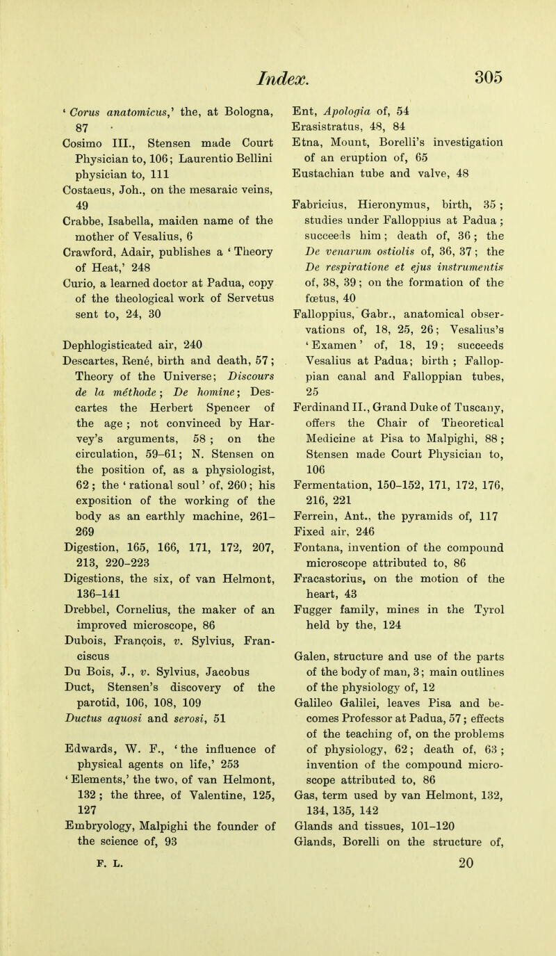 ' Corns anatomicus,^ the, at Bologna, 87 Cosimo III., Stensen made Court Physician to, 106; Laurentio Bellini physician to, 111 Costaeus, Joh., on the mesaraic veins, 49 Crabbe, Isabella, maiden name of the mother of Vesalius, 6 Crawford, Adair, publishes a ' Theory of Heat,' 248 Curio, a learned doctor at Padua, copy of the theological work of Servetus sent to, 24, 30 Dephlogisticated air, 240 Descartes, Rene, birth and death, 57; Theory of the Universe; Discours de la methode; De homine; Des- cartes the Herbert Spencer of the age ; not convinced by Har- vey's arguments, 58 ; on the circulation, 59-61; N. Stensen on the position of, as a physiologist, 62 ; the ' rational soul' of, 260 ; his exposition of the working of the body as an earthly machine, 261- 269 Digestion, 165, 166, 171, 172, 207, 213, 220-223 Digestions, the six, of van Helmont, 136-141 Drebbel, Cornelius, the maker of an improved microscope, 86 Dubois, Francois, v. Sylvius, Fran- ciscus Du Bois, J., V. Sylvius, Jacobus Duct, Stensen's discovery of the parotid, 106, 108, 109 Ductus aquosi and serosi, 51 Edwards, W. F., 'the influence of physical agents on life,' 253 * Elements,' the two, of van Helmont, 132 ; the three, of Valentine, 125, 127 Embryology, Malpighi the founder of the science of, 93 F. L. Ent, Apologia of, 54 Erasistratus, 48, 84 Etna, Mount, Borelli's investigation of an eruption of, 65 Eustachian tube and valve, 48 Fabricius, Hieronymus, birth, 35 ; studies under Falloppms at Padua ; succeeds him; death of, 36; the De venarum ostiolis of, 36, 37; the De respiratione et ejus instrumentis of, 38, 39; on the formation of the fcBtus, 40 Falloppius, Gabr., anatomical obser- vations of, 18, 25, 26; Vesalius's ' Examen' of, 18, 19; succeeds Vesalius at Padua; birth ; Fallop- pian canal and Falloppian tubes, 25 Ferdinand II., Grand Duke of Tuscany, offers the Chair of Theoretical Medicine at Pisa to Malpighi, 88 ; Stensen made Court Physician to, 106 Fermentation, 150-152, 171, 172, 176, 216, 221 Ferrein, Ant., the pyramids of, 117 Fixed air, 246 Fontana, invention of the compound microscope attributed to, 86 Fracastorius, on the motion of the heart, 43 Fugger family, mines in the Tyrol held by the, 124 Galen, structure and use of the parts of the body of man, 3; main outlines of the physiology of, 12 Galileo Galilei, leaves Pisa and be- comes Professor at Padua, 57; effects of the teaching of, on the problems of physiology, 62; death of, 63 ; invention of the compound micro- scope attributed to, 86 Gas, term used by van Helmont, 132, 134, 135, 142 Glands and tissues, 101-120 Glands, Borelli on the structure of, 20