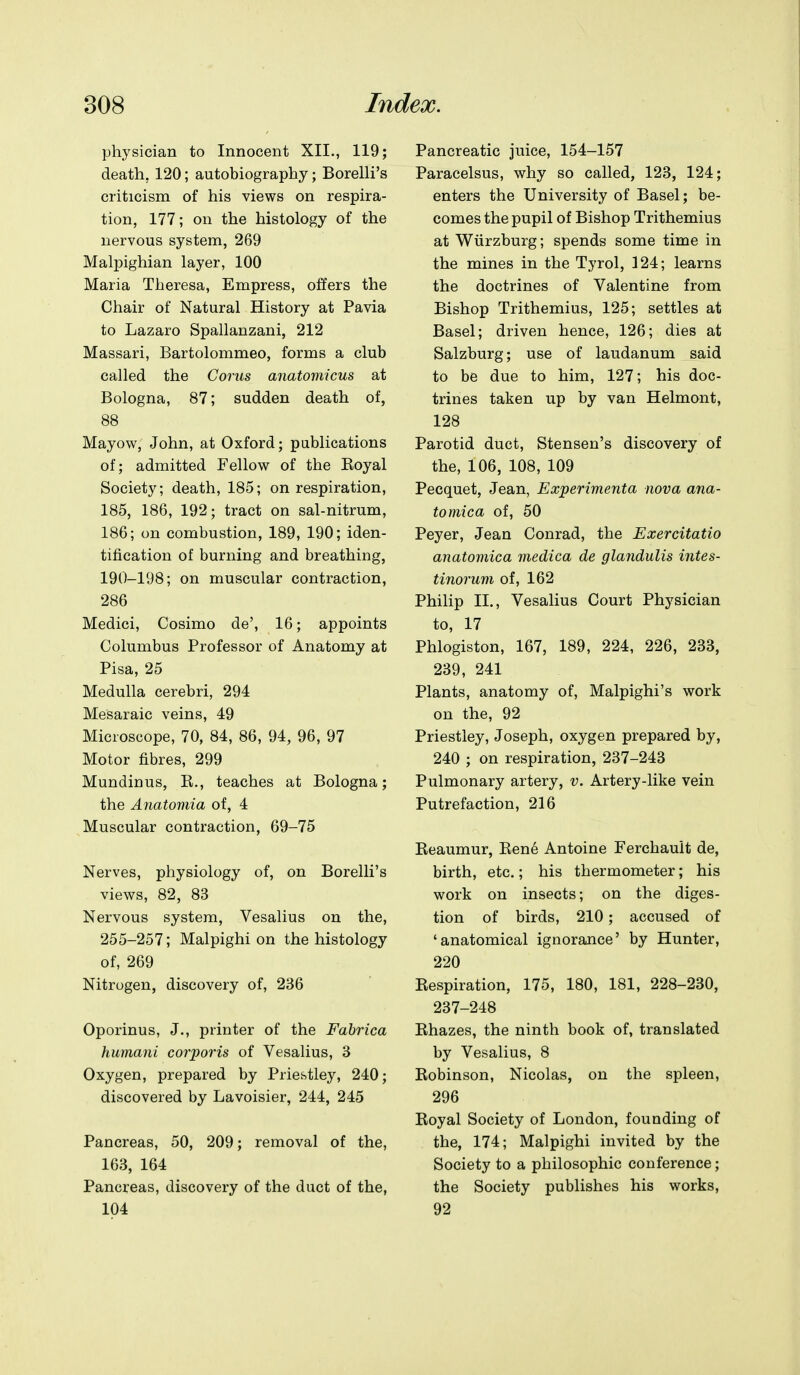 physician to Innocent XII., 119; death, 120; autobiography; Borelli's criticism of his views on respira- tion, 177; on the histology of the nervous system, 269 Malpighian layer, 100 Maria Theresa, Empress, offers the Chair of Natural History at Pavia to Lazaro Spallanzani, 212 Massari, Bartolommeo, forms a club called the Corus anatomicus at Bologna, 87; sudden death of, 88 Mayow, John, at Oxford; pablications of; admitted Fellow of the Koyal Society; death, 185; on respiration, 185, 186, 192; tract on sal-nitrum, 186; on combustion, 189, 190; iden- tification of burning and breathing, 190-198; on muscular contraction, 286 Medici, Cosimo de', 16; appoints Columbus Professor of Anatomy at Pisa, 25 Medulla cerebri, 294 Mesaraic veins, 49 Microscope, 70, 84, 86, 94, 96, 97 Motor fibres, 299 Mundinus, K., teaches at Bologna; the Anatomia of, 4 Muscular contraction, 69-75 Nerves, physiology of, on Borelli's views, 82, 83 Nervous system, Vesalius on the, 255-257; Malpighi on the histology of, 269 Nitrogen, discovery of, 236 Oporinus, J., printer of the Fabrica humani corporis of Vesalius, 3 Oxygen, prepared by Priestley, 240; discovered by Lavoisier, 244, 245 Pancreas, 50, 209; removal of the, 163, 164 Pancreas, discovery of the duct of the, 104 Pancreatic juice, 154-157 Paracelsus, why so called, 123, 124; enters the University of Basel; be- comes the pupil of Bishop Trithemius at Wiirzburg; spends some time in the mines in the Tyrol, 124; learns the doctrines of Valentine from Bishop Trithemius, 125; settles at Basel; driven hence, 126; dies at Salzburg; use of laudanum said to be due to him, 127; his doc- trines taken up by van Helmont, 128 Parotid duct, Stensen's discovery of the, 106, 108, 109 Pecquet, Jean, Experimenta nova ana- tomica of, 50 Peyer, Jean Conrad, the Exercitatio anatomica medica de glandulis intes- tinorum of, 162 Philip II., Vesalius Court Physician to, 17 Phlogiston, 167, 189, 224, 226, 233, 239, 241 Plants, anatomy of, Malpighi's work on the, 92 Priestley, Joseph, oxygen prepared by, 240 ; on respiration, 237-243 Pulmonary artery, v. Artery-like vein Putrefaction, 216 Keaumur, Bene Antoine Ferchault de, birth, etc.; his thermometer; his work on insects; on the diges- tion of birds, 210; accused of 'anatomical ignorance' by Hunter, 220 Eespiration, 175, 180, 181, 228-230, 237-248 Ehazes, the ninth book of, translated by Vesalius, 8 Kobinson, Nicolas, on the spleen, 296 Koyal Society of London, founding of the, 174; Malpighi invited by the Society to a philosophic conference; the Society publishes his works, 92