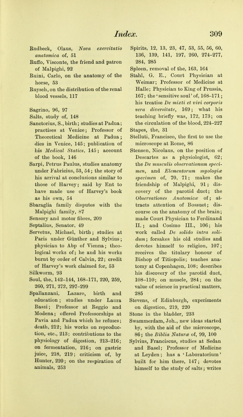 Eudbeck, Olaus, l^ova exercitatio anatomic a of, 51 Euffo, Visconte, the friend and patron of Malpighi, 92 Euini, Carlo, on the anatomy of the horse, 53 Euysch, on the distribution of the renal blood vessels, 117 Sagrino, 96, 97 Salts, study of, 148 Sanctorius, S., birth; studies at Padua; practises at Venice; Professor of Theoretical Medicine at Padua; dies in Venice, 145; publication of his Medical Statics, 145; account of the book, 146 Sarpi, Petrus Paulus, studies anatomy under Fabricius, 53, 54; the story of his arrival at conclusions similar to those of Harvey; said by Ent to have made use of Harvey's book as his own, 54 Sbaraglia family disputes with the Malpighi family, 87 Sensory and motor fibres, 209 Septalius, Senator, 49 Servetus, Michael, birth; studies at Paris under Giinther and Sylvius; physician to Abp of Vienna; theo- logical works of; he and his works burnt by order of Calvin, 22; credit of Harvey's work claimed for, 53 Silkworm, 93 Soul, the, 142-144, 168-171, 220, 259, 260, 271, 272, 297-299 Spallanzani, Lazaro, birth and education ; studies under Laura Bassi; Professor at Reggio and Modena; offered Professorships at Pavia and Padua which he refuses; death, 212; his works on reproduc- tion, etc., 213; contributions to the physiology of digestion, 213-216; on fermentation, 216; on gastric juice, 218, 219; criticism of, by Hunter, 220; on the respiration of animals, 253 Spirits, 12, 13, 23, 47, 53, 55, 56, 60, 136, 139, 141, 197, 260, 274-277, 284, 285 Spleen, removal of the, 163, 164 Stahl, G. E., Court Physician at Weimar; Professor of Medicine at Halle; Physician to King of Prussia, 167; the ' sensitive soul' of, 168-171; his treatise De mixti et vivi corporis vera diversitate, 169; what his teaching briefly was, 172, 173; on the circulation of the blood, 224-227 Stapes, the, 31 Stelluti, Francisco, the first to use the microscope at Eome, 86 Stensen, Nicolaus, on the position of Descartes as a physiologist, 62; the De musculis observationum speci- men, and Elementorum myologice specimen of, 70, 71; makes the friendship of Malpighi, 91; dis- covery of the parotid duct; the Oljservationes Anatomicce of; at- tracts attention of Bossuet; dis- course on the anatomy of the brain; made Court Physician to Ferdinand XL; and Cosimo IH., 106; his work called De solido intra soli- dum; forsakes his old studies and devotes himself to religion, 107; receives the titulary honour of Bishop of Titiopolis; teaches ana- tomy at Copenhagen, 108; describes his discovery of the parotid duct, 108-110; on muscle, 284; on the value of science in practical matters, 285 Stevens, of Edinburgh, experiments on digestion, 219, 220 Stone in the bladder, 233 Swammerdam, Joh., new ideas started by, with the aid of the microscope, 86; the Biblia Natures of, 99, 100 Sylvius, Franciscus, studies at Sedan and Basel; Professor of Medicine at Leyden ; has a ' Laboratorium' built for him there, 147; devotes himself to the study of salts; writes