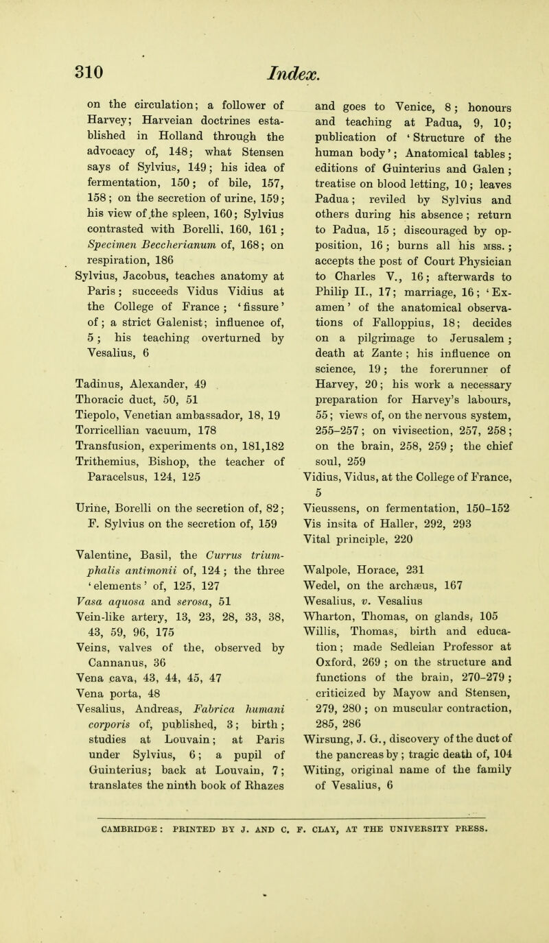 on the circulation; a follower of Harvey; Harveian doctrines esta- blished in Holland through the advocacy of, 148; what Stensen says of Sylvius, 149; his idea of fermentation, 150; of bile, 157, 158 ; on the secretion of urine, 159; his view of,the spleen, 160; Sylvius contrasted with Borelli, 160, 161; Specimen Beccherianum of, 168; on respiration, 186 Sylvius, Jacobus, teaches anatomy at Paris; succeeds Vidus Vidius at the College of France ; ' fissure' of; a strict Galenist; influence of, 5; his teaching overturned by Vesalius, 6 Tadinus, Alexander, 49 Thoracic duct, 50, 51 Tiepolo, Venetian ambassador, 18, 19 Torricellian vacuum, 178 Transfusion, experiments on, 181,182 Trithemius, Bishop, the teacher of Paracelsus, 124, 125 Urine, Borelli on the secretion of, 82; F. Sylvius on the secretion of, 159 Valentine, Basil, the Currus trium- phalis antimonii of, 124; the three 'elements' of, 125, 127 Vasa aquosa and serosa, 51 Vein-like artery, 13, 23, 28, 33, 38, 43, 59, 96, 175 Veins, valves of the, observed by Cannanus, 36 Vena cava, 43, 44, 45, 47 Vena porta, 48 Vesalius, Andreas, Fabrica humani corporis of, published, 3; birth; studies at Louvain; at Paris under Sylvius, 6; a pupil of Guinterius; back at Louvain, 7; translates the ninth book of Khazes and goes to Venice, 8; honours and teaching at Padua, 9, 10; publication of ' Structure of the human body'; Anatomical tables; editions of Guinterius and Galen; treatise on blood letting, 10; leaves Padua; reviled by Sylvius and others during his absence ; return to Padua, 15 ; discouraged by op- position, 16; burns all his mss. ; accepts the post of Court Physician to Charles V., 16; afterwards to Philip II., 17; marriage, 16; ' Ex- amen' of the anatomical observa- tions of Falloppius, 18; decides on a pilgrimage to Jerusalem ; death at Zante; his influence on science, 19; the forerunner of Harvey, 20; his work a necessary preparation for Harvey's labours, 55; views of, on the nervous system, 255-257; on vivisection, 257, 258; on the brain, 258, 259; the chief soul, 259 Vidius, Vidus, at the College of France, 5 Vieussens, on fermentation, 150-152 Vis insita of Haller, 292, 293 Vital principle, 220 Walpole, Horace, 231 Wedel, on the archaeus, 167 Wesalius, v. Vesalius Wharton, Thomas, on glands, 105 Willis, Thomas, birth and educa- tion ; made Sedleian Professor at Oxford, 269 ; on the structure and functions of the brain, 270-279 ; criticized by Mayow and Stensen, 279, 280 ; on muscular contraction, 285, 286 Wirsung, J. G., discovery of the duct of the pancreas by ; tragic death of, 104 Witing, original name of the family of Vesalius, 6 CAMBEIDGE : PRINTED BY J. AND C. T. CLAY, AT THE UNIVERSITY PRESS.