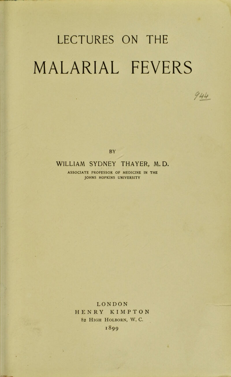 LECTURES ON THE MALARIAL FEVERS BY WILLIAM SYDNEY THAYER, M. D. ASSOCIATE PROFESSOR OF MEDICINE IN THE JOHNS HOPKINS UNIVERSITY LONDON HENRY KIMPTON 82 High Holborn, W. C. 1899