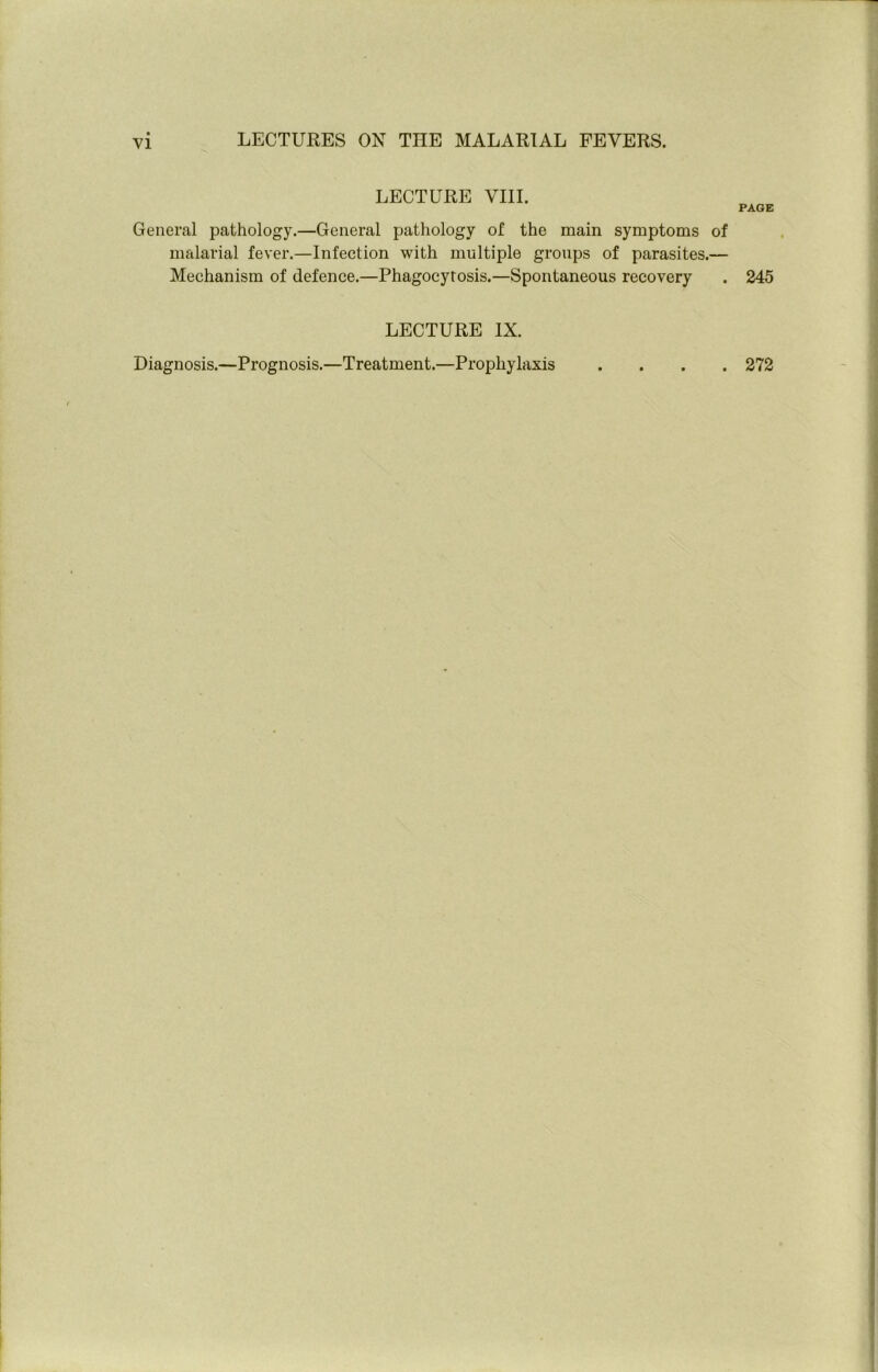 LECTURE VIII. General pathology.—General pathology of the main symptoms malarial fever.—Infection with multiple groups of parasites.- Mechanism of defence.—Phagocytosis.—Spontaneous recovery LECTURE IX. Diagnosis.—Prognosis.—Treatment.—Prophylaxis PAGE f . 245 . 272