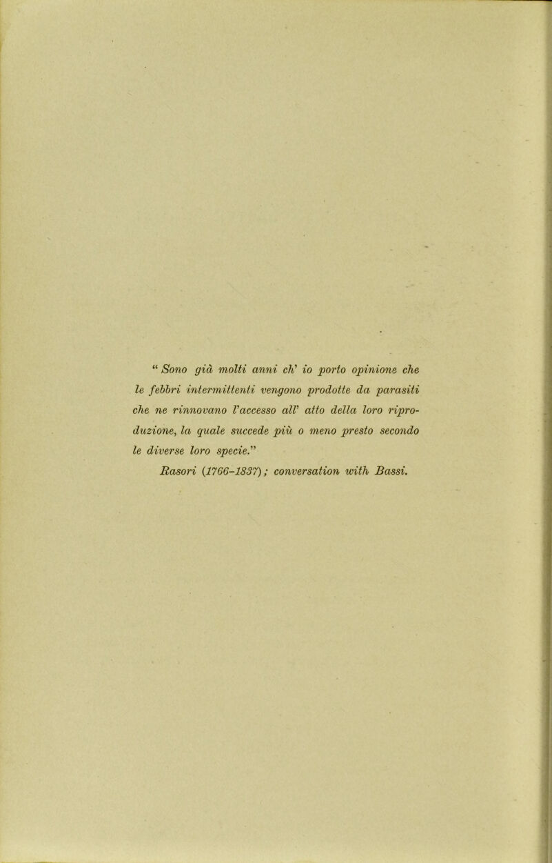 “ Sono gia molti anni cV lo porto opinione che le febh'i intermittenti vengono 'prodotte. da parasiti che ne rinnovano Vaccesso alV atto della loro ripro- duzione, la quale succede piu o meno presto secondo le diverse loro specie.'' Rasori {1766-1837); conversation with Bassi.