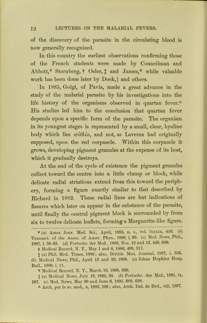 of tlie discovery of tlie parasite in tlie circulating blood is now generally recognized. In this country the earliest observations confirming those of the French students were made by Councilman and Abbott,* Sternberg, f Osier, :|: and James,while valuable work has been done later by Dock, || and others. In 1885, Golgi, of Pavia, made a great advance in the study of the malarial parasite by his investigations into the life history of the organisms observed in quartan fever.^ His studies led him to the conclusion that quartan fever depends upon a specific form of the parasite. The organism in its youngest stages is represented by a small, clear, hyaline body which lies within^ and not, as Laveran had originally supposed, ujpon the red corpuscle. Within this corpuscle it grows, developing pigment granules at the expense of its host, which it gradually destroys. At the end of the cycle of existence the pigment granules collect toward the centre into a little clump or block, while delicate radial striations extend from this toward the periph- ery, forming a figure exactly similar to that described by Kichard in 1882. These radial lines are but indications of fissures which later on apj)car in the substance of the parasite, until finally the central pigment block is surrounded by from six to twelve delicate leafiets, forming a Marguerite-like figure. * (») Amer. Jour. Med. Sci., April, 1885. n. s., vol. Ixxxix, 41G. (6) Transact, of the Assoc, of Amer. Phys.. 1880, i, 90. (c) Med. ^scws, Phil., 1887, i, 59-63. {d) Fortschr. der Med., 1888, Nos. 12 and 13, 449, 500. f Medical Record. N. Y., May 1 and 8, 1886, 489, 517. t (rt) Phil. Med. Times, 1886; also, British Med. Journal, 1887, i, 556. (ft) Medical News, Phil., April 13 and 20, 1889. (c) Johns Hopkins Hosp. Bull., 1889, i, 11. # Medical Record, N. Y., March 10, 1888, 269. I (rt) Medical News, July 19, 1890, 59. (ft) Fortschr. der IMed., 1891, ix, 187. (r) Med. News, May 30 and June 6, 1891, 602, 628. ^ Arch, per le sc. rned., x, 1886, 109; also, Arch. Ital. de Biol., viii, 188 <.