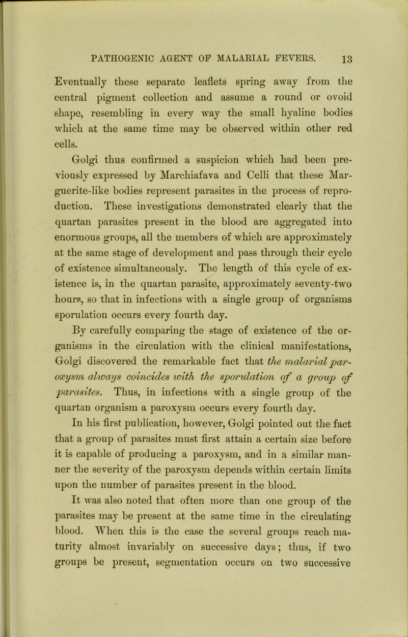 Eventually these separate leaflets spring away from the central pigment collection and assume a round or ovoid shape, resembling in every way the small hyaline bodies which at the same time may be observed within other red cells. Golgi thus conflrmed a suspicion which had been pre- viously expressed by Marchiafava and Celli that these Mar- guerite-like bodies represent parasites in the process of repro- duction. These investigations demonstrated clearly that the quartan parasites present in the blood are aggregated into enormous groups, all the members of which are approximately at the same stage of development and pass through their cycle of existence simultaneously. The length of this cycle of ex- istence is, in the quartan parasite, approximately seventy-two hours, so that in infections with a single group of organisms sporulation occurs every fourth day. By carefully comparing the stage of existence of the or- ganisms in the circulation with the clinical manifestations, Golgi discovered the remarkable fact that the malarial par- oxysm always coincides with the sporulation of a group of parasites. Thus, in infections with a single group of the quartan organism a paroxysm occurs every fourth day. In his first publication, however, Golgi pointed out the fact that a group of parasites must first attain a certain size before it is capable of producing a paroxysm, and in a similar man- ner the severity of the paroxysm depends within certain limits upon the number of parasites present in the blood. It was also noted that often more than one group of the parasites may be present at the same time in the circulating blood. When this is the case the several groups reach ma- turity almost invariably on successive days; thus, if two groups be present, segmentation occurs on two successive