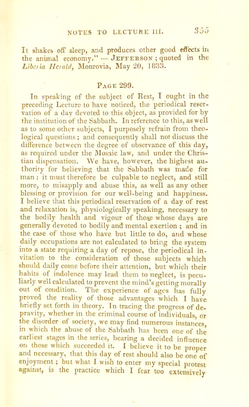 It shakes off sleep, and produces other good effects in the animal economy. — Jefferson ; quoted in the Libciia Hciulri, Monrovia, May 20, lb'3o. Page 299. In speaking of the subject of Rest, I ought in the preceding Lecture to have noticed, the periodical reser- vation of a day devoted to this object, as provided for by the institution of the Sabbath. In reference to this, as well as to some other subjects, I purposely refrain from theo- logical questions; and consequently shall not discuss the difference between the degree of observance of this day, as required under the Mosaic law, anil under the Chris- tian dispensation. We have, however, the highest au- thority for believing that the Sabbath was made for man : it must therefore be culpable to neglect, and still more, to misapply and abuse this, as well as any other blessing or provision for our well-being and happiness. I believe that this periodical reservation of a day of rest and relaxation is, physiologically speaking, necessary to the bodily health and vigour of thos.e whose days are generally devoted to bodily and mental exertion ; and in the case of those who have but little to do, and whose daily occupations are not calculated to bring the system into a state requiring a clay of repose, the periodical in- vitation to the consideration of those subjects which should daily come before their attention, but which their habits of indolence may lead them to neglect, is pecu- liarly well calculated to prevent the mind's getting morally out of condition. The experience of ages has fully proved the reality of those advantages which I have briefly set forth in theory. In tracing the progress of de- pravity, whether in the criminal course of individuals, or the disorder of society, we may find numerous instances in which the abuse of the Sabbath has been one of the earliest stages in the series, bearing a decided influence on those which succeeded it. I believe it to be proper and necessary, that this day of rest should also be one of enjoyment; but what I wish to enter my special protest against, i3 the practice which I fear too extensively