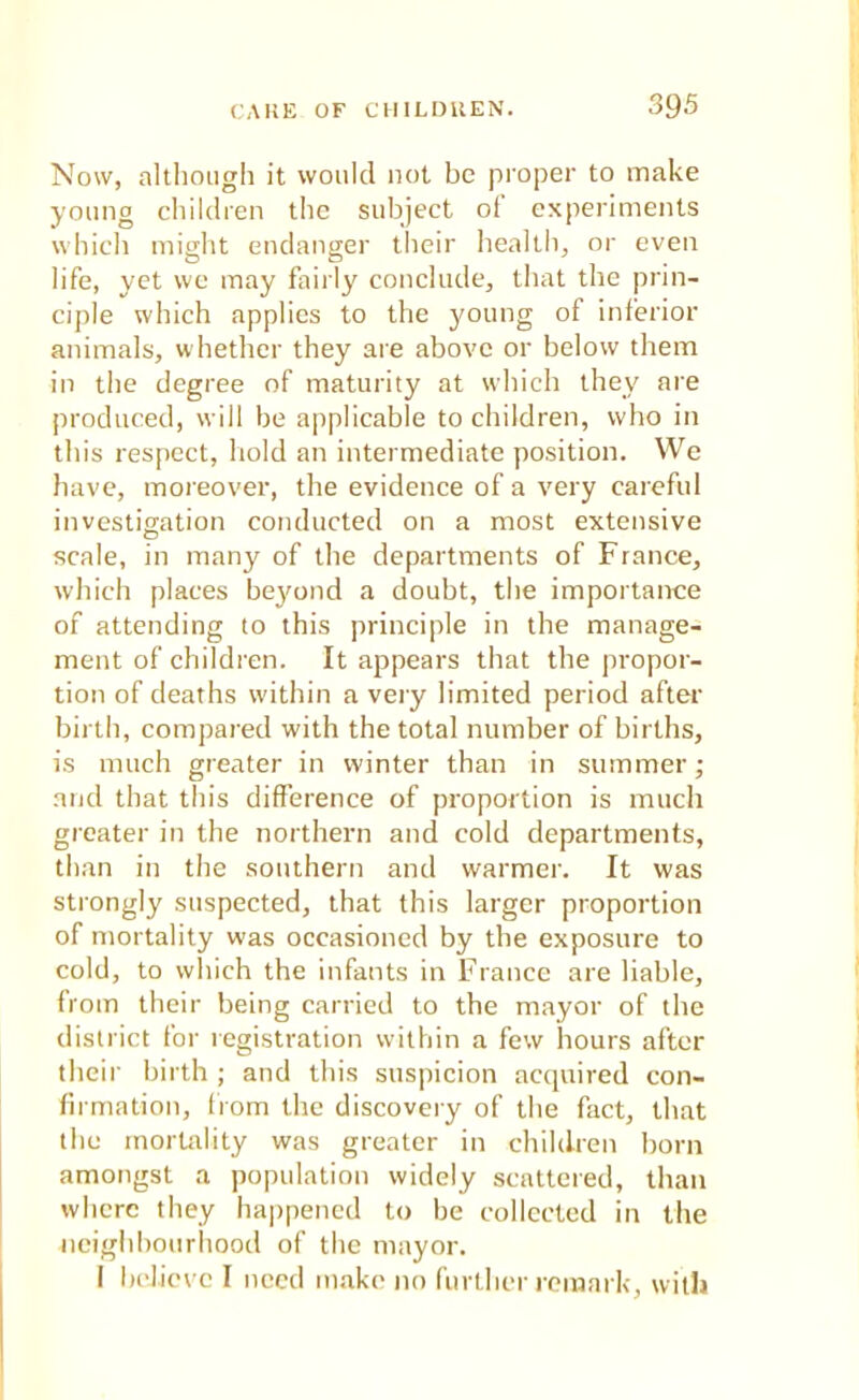 Now, although it would not be proper to make young children the subject of experiments which might endanger their health, or even life, yet we may fairly conclude, that the prin- ciple which applies to the young of inferior animals, whether they are above or below them in the degree of maturity at which they are produced, will be applicable to children, who in this respect, hold an intermediate position. We have, moreover, the evidence of a very careful investigation conducted on a most extensive scale, in many of the departments of France, which places beyond a doubt, the importance of attending to this principle in the manage- ment of children. It appears that the propor- tion of deaths within a very limited period after birth, compared with the total number of births, is much greater in winter than in summer; and that this difference of proportion is much greater in the northern and cold departments, than in the southern and warmer. It was strongly suspected, that this larger proportion of mortality was occasioned by the exposure to cold, to which the infants in France are liable, from their being carried to the mayor of the district for registration within a few hours after their birth ; and this suspicion acquired con- firmation, from the discovery of the fact, that the mortality was greater in children born amongst a population widely scattered, than where they happened to be collected in the neighbourhood of the mayor. I believe I need make no further remark, with