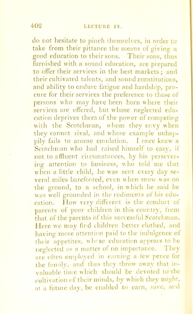 do not hesitate to pinch themselves, in order to take from their pittance the means of giving a good education to their sons. Their sons, thus furnished with a sound education, are prepared to offer their services in the best markets; and their cultivated talents, and sound constitutions, and ability to endure fatigue and hardship, pro- cure for their services the preference to those of persons who may have been born where their services are offered, but whose neglected edu- cation deprives them of the pow er of competing with the Scotchman, whom they envy when they cannot rival, and whose example unhap- pily fails to arouse emulation. I once knew a Scotchman who had raised himself to easy, if not to affluent circumstances, by his persever- ing attention to business, who told me that when a little child, he was sent cveiy day se- veral miles barefooted, even when snow was on the ground, to a school, in which he said lie was well grounded in the rudiments of his cdu- cation. How very different is the conduct of parents of poor children in this country, from that of the parents of this successful Scotchman. Here we may find children better clothed, and having more attention paid to tlie indulgence of their appetites, whose education appeals to be neglected as a matter of no importance. They arc often employed in earning a tew pence for the family, and thus they throw away that in- valuable line which should be devoted to the cultivation of their minds, by which they might, at a future day, be enabled to earn, save, and