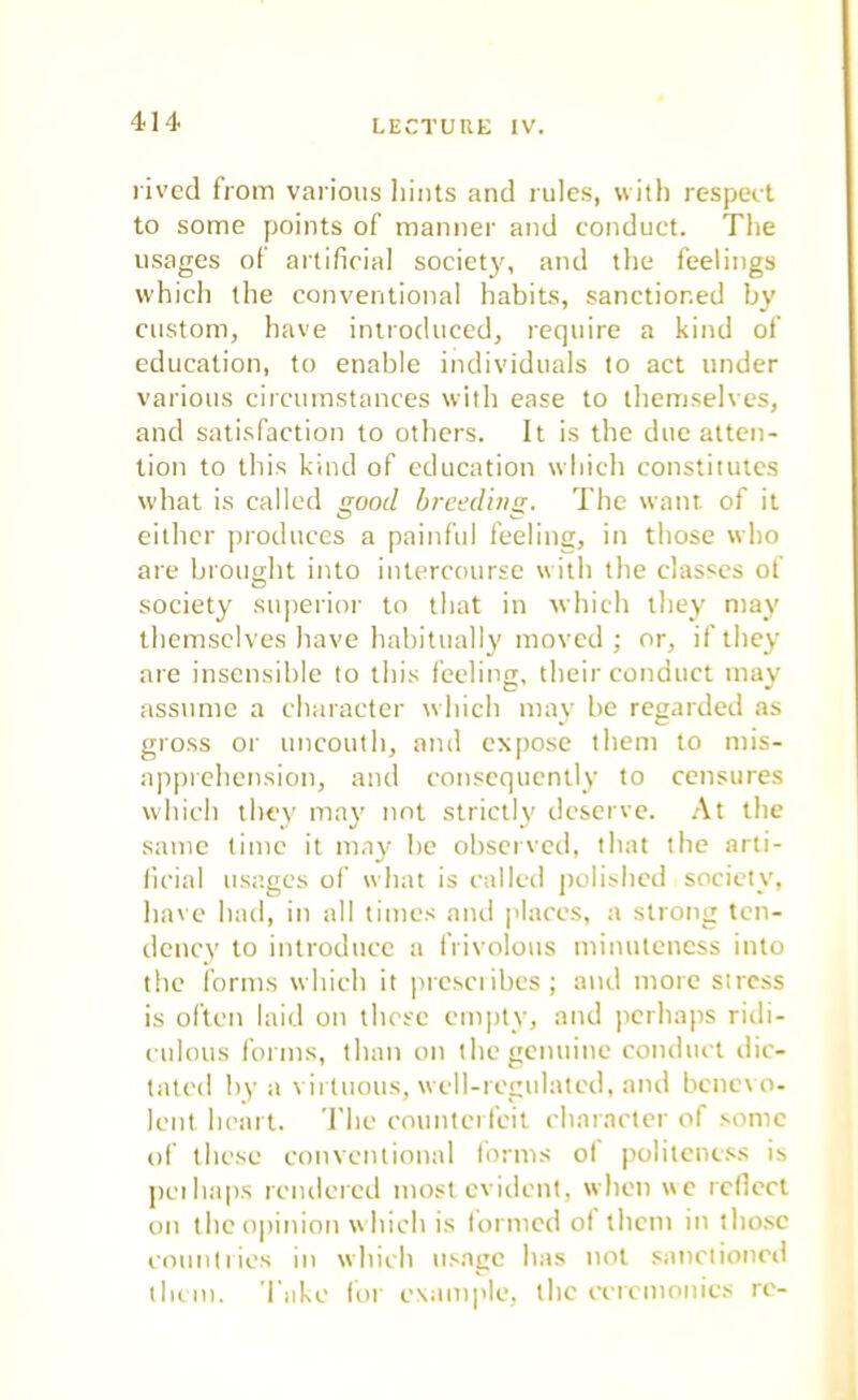 rived from various hints and rules, with respect to some points of manner and conduct. The usages of artificial society, and the feelings which the conventional habits, sanctioned by custom, have introduced, require a kind of education, to enable individuals to act under various circumstances with ease to themselves, and satisfaction to others. It is the due atten- tion to this kind of education which constitutes what is called good breeding. The want of it either produces a painful feeling, in those who are brought into intercourse with the classes of society superior to that in which they may themselves have habitually moved ; or, if they are insensible to this feeling, their conduct may assume a character which may be regarded as gross or uncouth, anil expose them to mis- apprehension, and consequently to censures which they may not strictly deserve. At the same time it may be observed, that the arti- ficial usages of what is called polished society, have had, in all times and places, a strong ten- dency to introduce a frivolous minuteness into the forms which it presetibes; and more stress is often laid on these empty, and perhaps ridi- culous forms, than on the genuine conduct dic- tated by a virtuous, well-regulated, and benevo- lent heart. The counterfeit character of some of these conventional forms of politeness is perhaps rendered most evident, when we reflect on the opinion which is formed of them in those countries in which usage has not sanctioned them. Take for example, the ceremonies re-