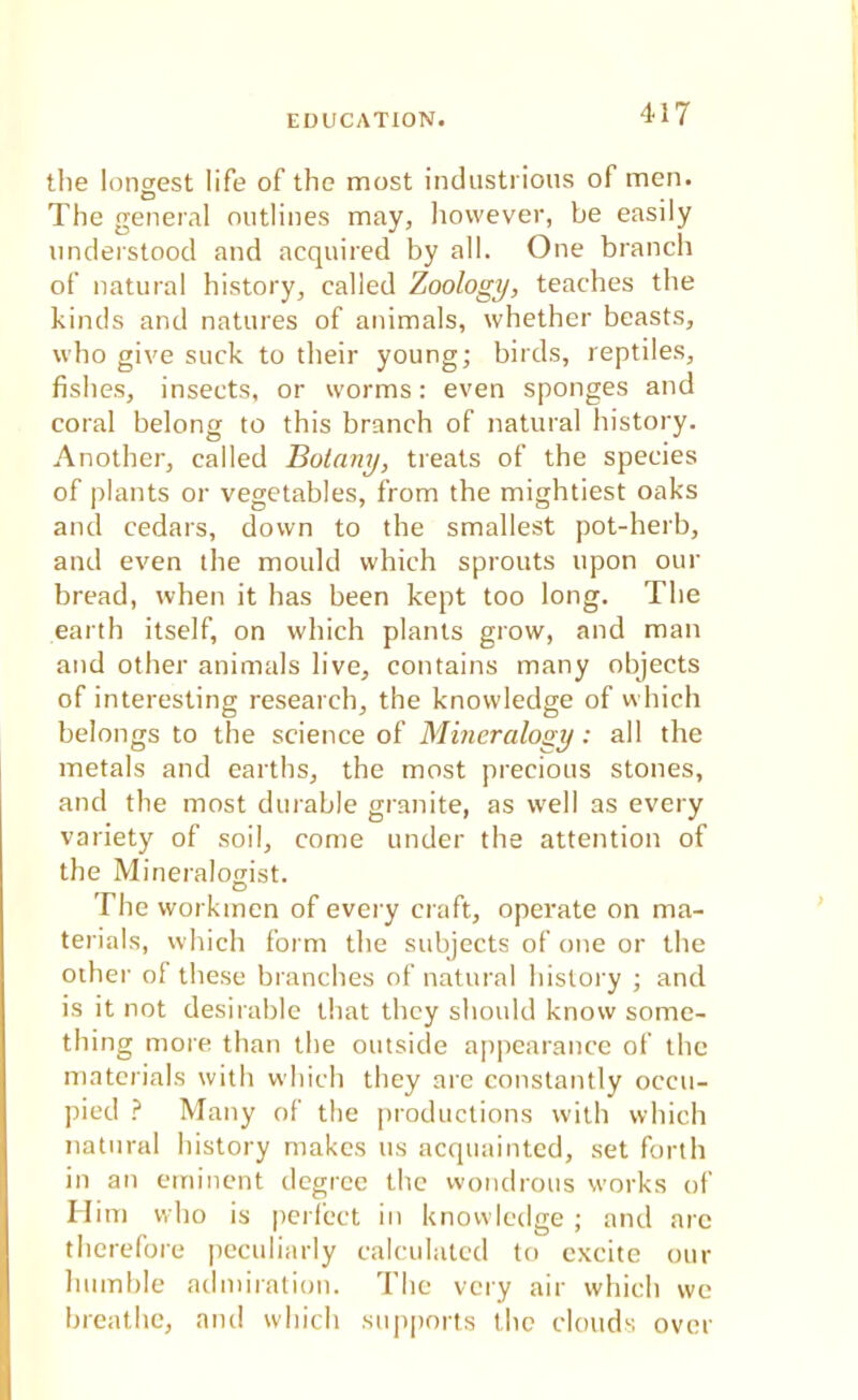 the longest life of the most industrious of men. The general outlines may, however, be easily understood and acquired by all. One branch of natural history, called Zoology, teaches the kinds and natures of animals, whether beasts, who give suck to their young; birds, reptiles, fishes, insects, or worms: even sponges and coral belong to this branch of natural history. Another, called Botany, treats of the species of plants or vegetables, from the mightiest oaks and cedars, down to the smallest pot-herb, and even the mould which sprouts upon our bread, when it has been kept too long. The earth itself, on which plants grow, and man and other animals live, contains many objects of interesting research, the knowledge of which belongs to the science of Mineralogy: all the metals and earths, the most precious stones, and the most durable granite, as well as every variety of soil, come under the attention of the Mineralogist. The workmen of every craft, operate on ma- terials, which form the subjects of one or the other of these branches of natural history ; and is it not desirable that they should know some- thing more than the outside appearance of the materials with which they arc constantly occu- pied ? Many of the productions with which natural history makes us acquainted, set forth in an eminent degree the wondrous works of H im who is perfect in knowledge ; and arc therefore peculiarly calculated to excite our humble admiration. The very air which we breathe, and which supports the clouds over