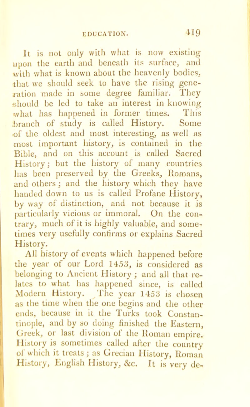 It is not only with what is now existing upon the earth and beneath its surface, and with what is known about the heavenly bodies, that we should seek to have the rising gene- ration made in some degree familiar. They should be led to take an interest in knowing what has happened in former times. This branch of study is called History. Some of the oldest and most interesting, as well as most important history, is contained in the Bible, and on this account is called Sacred History; but the history of many countries has been preserved by the Greeks, Romans, and others; and the history which they have handed down to us is called Profane History, by way of distinction, and not because it is particularly vicious or immoral. On the con- trary, much of it is highly valuable, and some- times very usefully confirms or explains Sacred History. All history of events which happened before the year of our Lord 1453, is considered as belonging to Ancient History ; and all that re- lates to what has happened since, is called Modern History. The year 1453 is chosen as the time when the one begins and the other ends, because in it the Turks took Constan- tinople, and by so doing finished the Eastern, Greek, or last division of the Roman empire. History is sometimes called after the country of which it treats ; as Grecian History, Roman History, English History, &c. It is very de-