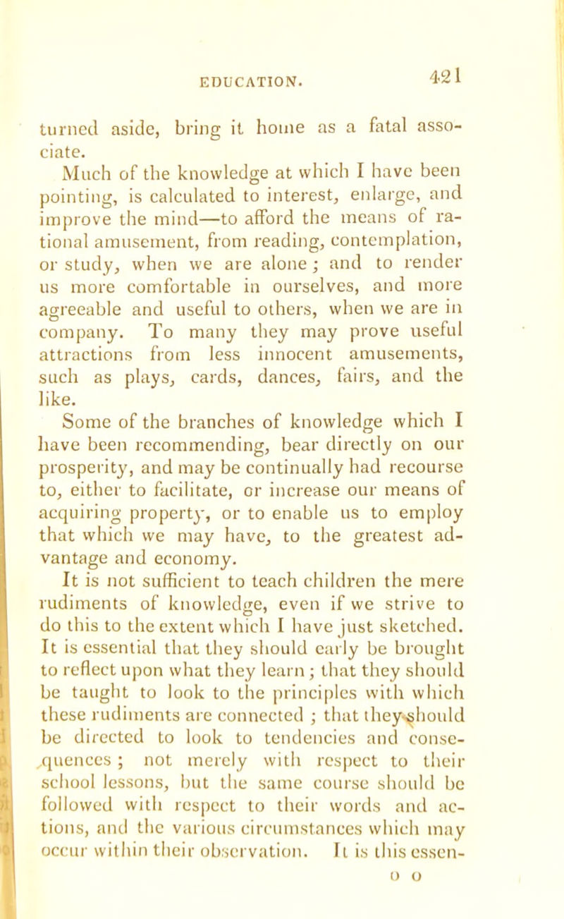 turned aside, bring it home as a fatal asso- ciate. Much of the knowledge at which I have been pointing, is calculated to interest, enlarge, and improve the mind—to afford the means of ra- tional amusement, from reading, contemplation, or study, when we are alone; and to render us more comfortable in ourselves, and more agreeable and useful to others, when we are in company. To many they may prove useful attractions from less innocent amusements, such as plays, cards, dances, fairs, and the like. Some of the branches of knowledge which I have been recommending, bear directly on our prosperity, and may be continually had recourse to, either to facilitate, or increase our means of acquiring property, or to enable us to employ that which we may have, to the greatest ad- vantage and economy. It is not sufficient to teach children the mere rudiments of knowledge, even if we strive to do this to the extent which I have just sketched. It is essential that they should early be brought to reflect upon what they learn ; that they should be taught to look to the principles with which these rudiments are connected ; that they-should be directed to look to tendencies and conse- quences ; not merely with respect to their school lessons, but the same course should be followed with respect to their words and ac- tions, ami the various circumstances which may occur within their observation. It is this essen- o o