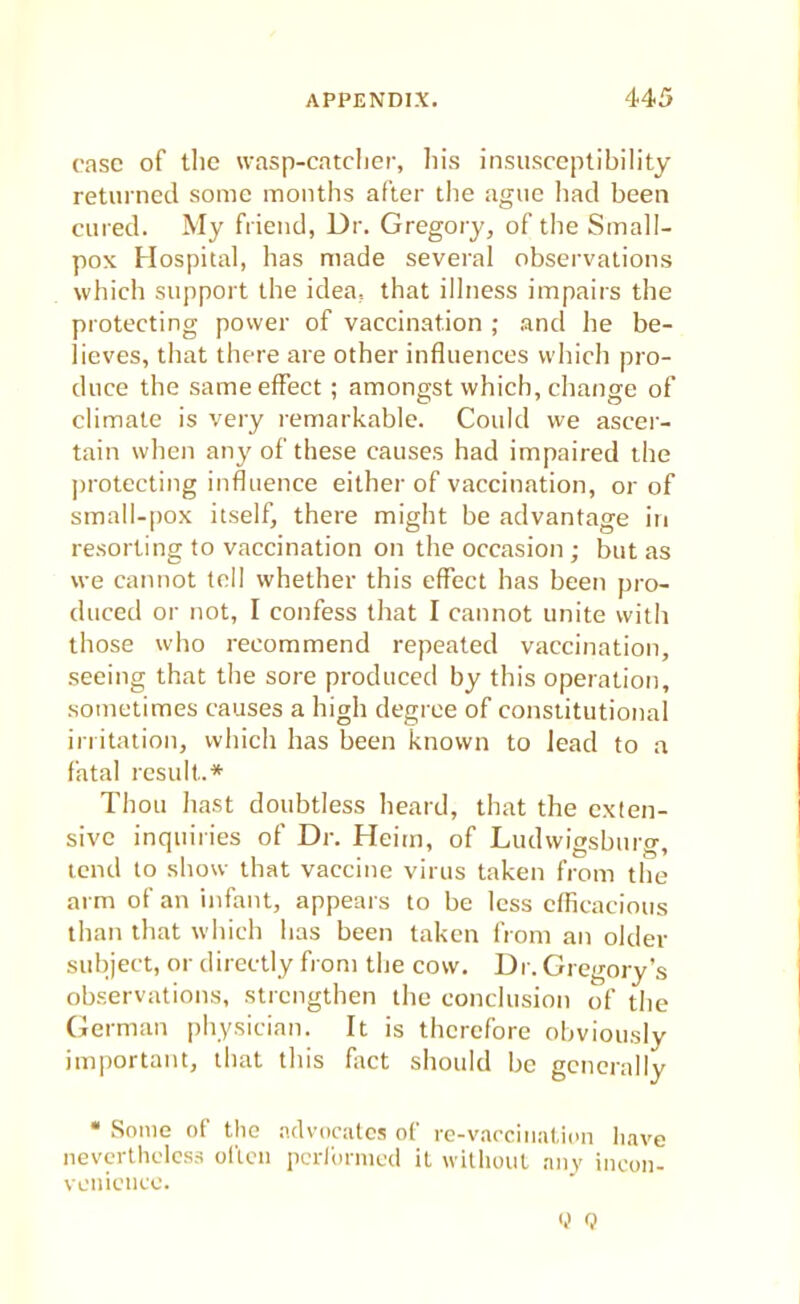 case of the wasp-catcher, his insusceptibility returned some months after the ague had been cured. My friend, Dr. Gregory, of the Small- pox Hospital, has made several observations which support the idea, that illness impairs the protecting power of vaccination ; and he be- lieves, that there are other influences which pro- duce the same effect; amongst which, change of climate is very remarkable. Could we ascer- tain when any of these causes had impaired the protecting influence either of vaccination, or of small-pox itself, there might be advantage in resorting to vaccination on the occasion ; but as we cannot tell whether this effect has been pro- duced or not, I confess that I cannot unite with those who recommend repeated vaccination, seeing that the sore produced by this operation, sometimes causes a high degree of constitutional irritation, which has been known to lead to a fatal result.* Thou hast doubtless heard, that the exten- sive inquiries of Dr. Heim, of Ludwigsburg, tend to show that vaccine virus taken from the arm of an infant, appears to be less efficacious than that which has been taken from an older subject, or directly from the cow. Dr. Gregory's observations, strengthen the conclusion of the German physician. It is therefore obviously important, that this fact should be generally •Sonic of the advocates of re-vaccination have nevertheless often performed it without any incon- venience. (,) Q