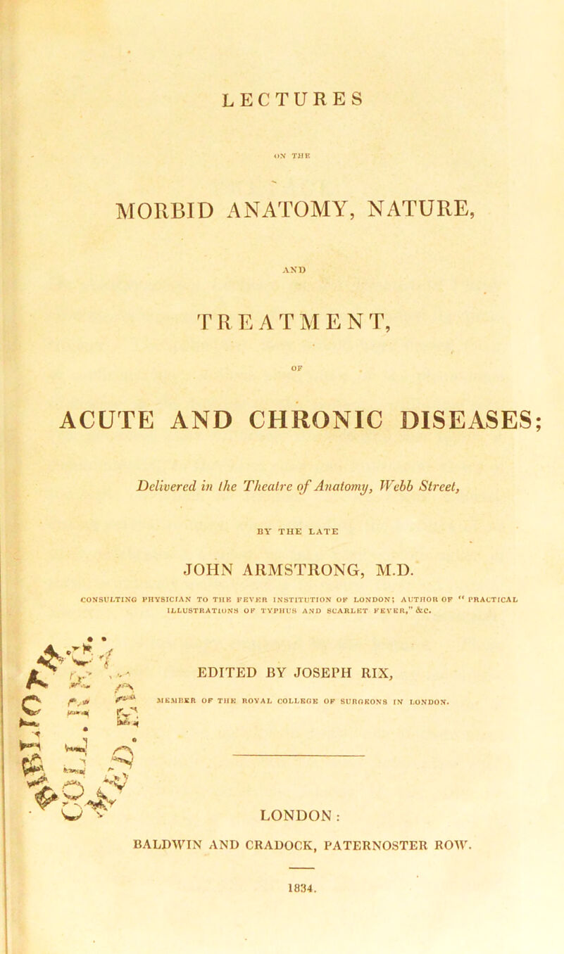 MORBID ANATOMY, NATURE, AND TREATMEN T, OF ACUTE AND CHRONIC DISEASES Delivered in I he Theatre of Anatomy, Webb Street, BY THE LATE JOHN ARMSTRONG, M.D. CONSULTING PHYSICIAN TO TUB FEVER INSTITUTION OK LONDON? AUTHOR OF n PRACTICAL ILLUSTRATIONS OK TYPHUS AND SCARLET FEVER,” &C. rv* *«*»<*( r ^ WW >8* EDITED BY JOSEPH RIX, MEMBER OF TIIK ROYAL COLLEGE OF SURGEONS IN LONDON. LONDON: BALDWIN AND CRADOCK, PATERNOSTER ROW.