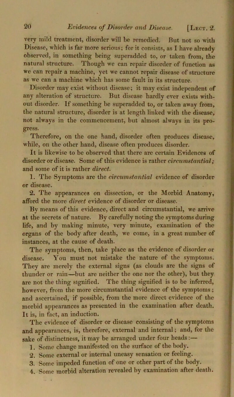 Evidences of Disorder and Disease. [Lect. 2. very mild treatment, disorder will be remedied. But not so with Disease, which is far more serious; for it consists, as I have already observed, in something being superadded to, or taken from, the natural structure. Though we can repair disorder of function as we can repair a machine, yet we cannot repair disease of structure as we can a machine which has some fault in its structure. Disorder may exist without disease; it may exist independent of any alteration of structure. But disease hardly ever exists with- out disorder. If something be superadded to, or taken away from, the natural structure, disorder is at length linked with the disease, not always in the commencement, but almost always in its pro- gress. Therefore, on the one hand, disorder often produces disease, while, on the other hand, disease often produces disorder. It is likewise to be observed that there are certain Evidences of disorder or disease. Some of this evidence is rather circumstantial; and some of it is rather direct. 1. The Symptoms are the circumstantial evidence of disorder or disease. 2. The appearances on dissection, or the Morbid Anatomy, afford the more direct evidence of disorder or disease. By means of this evidence, direct and circumstantial, we arrive at the secrets of nature. By carefully noting the symptoms during life, and by making minute, very minute, examination of the organs of the body after death, we come, in a great number of instances, at the cause of death. The symptoms, then, take place as the evidence of disorder or disease. You must not mistake the nature of the symptoms. They are merely the external signs (as clouds are the signs of thunder or rain—but are neither the one nor the other), but they are not the thing signified. The thing signified is to be inferred, however, from the more circumstantial evidence of the symptoms; and ascertained, if possible, from the more direct evidence of the morbid appearances as presented in the examination after death. It is, in fact, an induction. The evidence of disorder or disease consisting of the symptoms and appearances, is, therefore, external and internal; and, for the sake of distinctness, it may be arranged under four heads:— 1. Some change manifested on the surface of the body. 2. Some external or internal uneasy sensation or feeling. 3. Some impeded function of one or other part of the body. 4. Some morbid alteration revealed by examination after death.