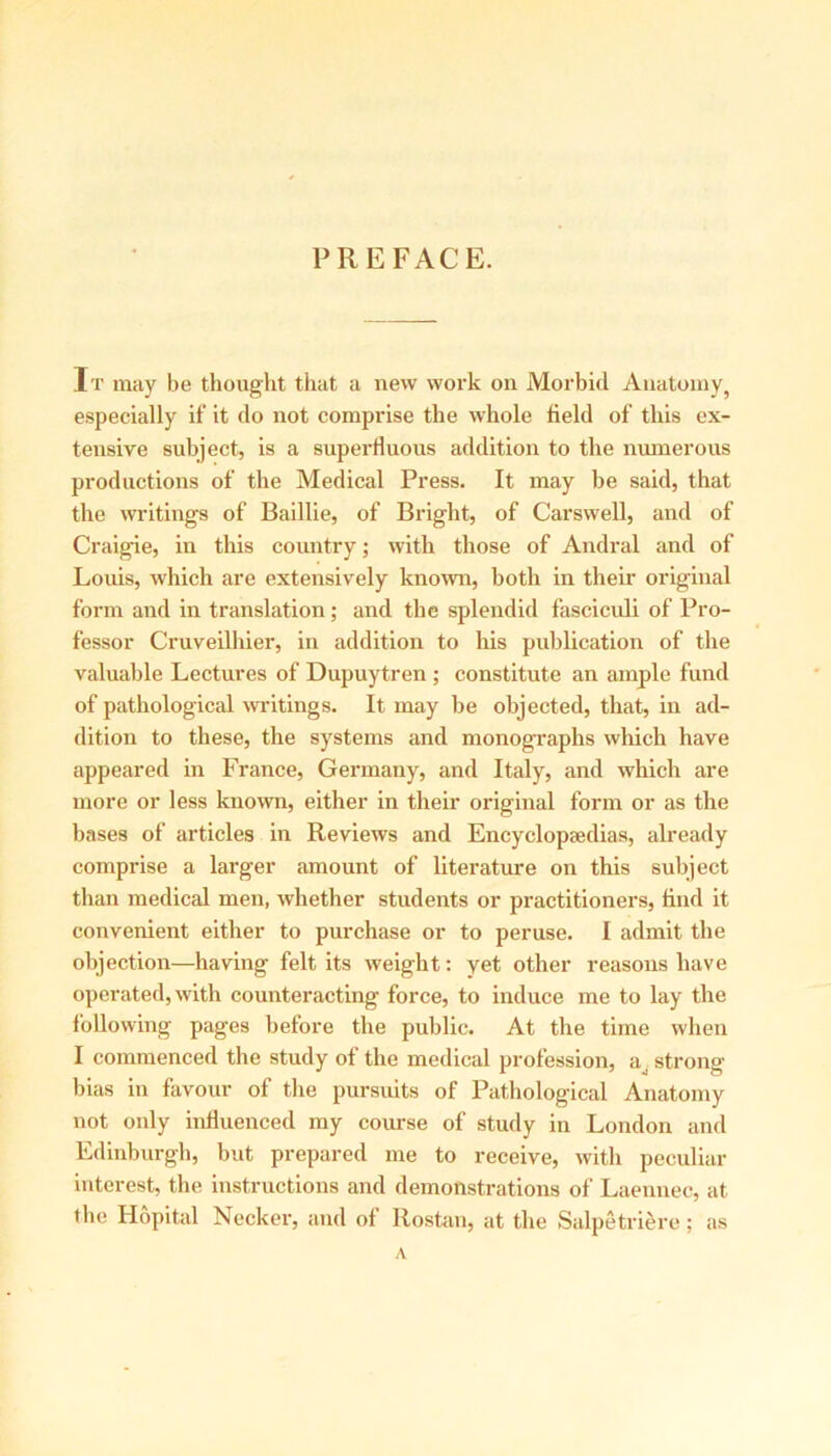 PREFACE. It may be thought that a new work on Morbid Anatomy, especially if it do not comprise the whole field of this ex- tensive subject, is a superfluous addition to the numerous productions of the Medical Press. It may be said, that the writings of Baillie, of Bright, of Carswell, and of Craigie, in this country; with those of Andral and of Louis, which are extensively known, both in their original form and in translation; and the splendid fasciculi of Pro- fessor Cruveilhier, in addition to his publication of the valuable Lectures of Dupuytren ; constitute an ample fund of pathological writings. It may be objected, that, in ad- dition to these, the systems and monographs which have appeared in France, Germany, and Italy, and which are more or less known, either in their original form or as the bases of articles in Reviews and Encyclopaedias, already comprise a larger amount of literature on this subject than medical men, whether students or practitioners, find it convenient either to purchase or to peruse. I admit the objection—having felt its weight: yet other reasons have operated, with counteracting force, to induce me to lay the following pages before the public. At the time when I commenced the study of the medical profession, a strong- bias in favour of the pursuits of Pathological Anatomy not only influenced my course of study in London and Edinburgh, but prepared me to receive, with peculiar interest, the instructions and demonstrations of Laennec, at the Hopital Necker, and of Rostan, at the Salpetriere; as A