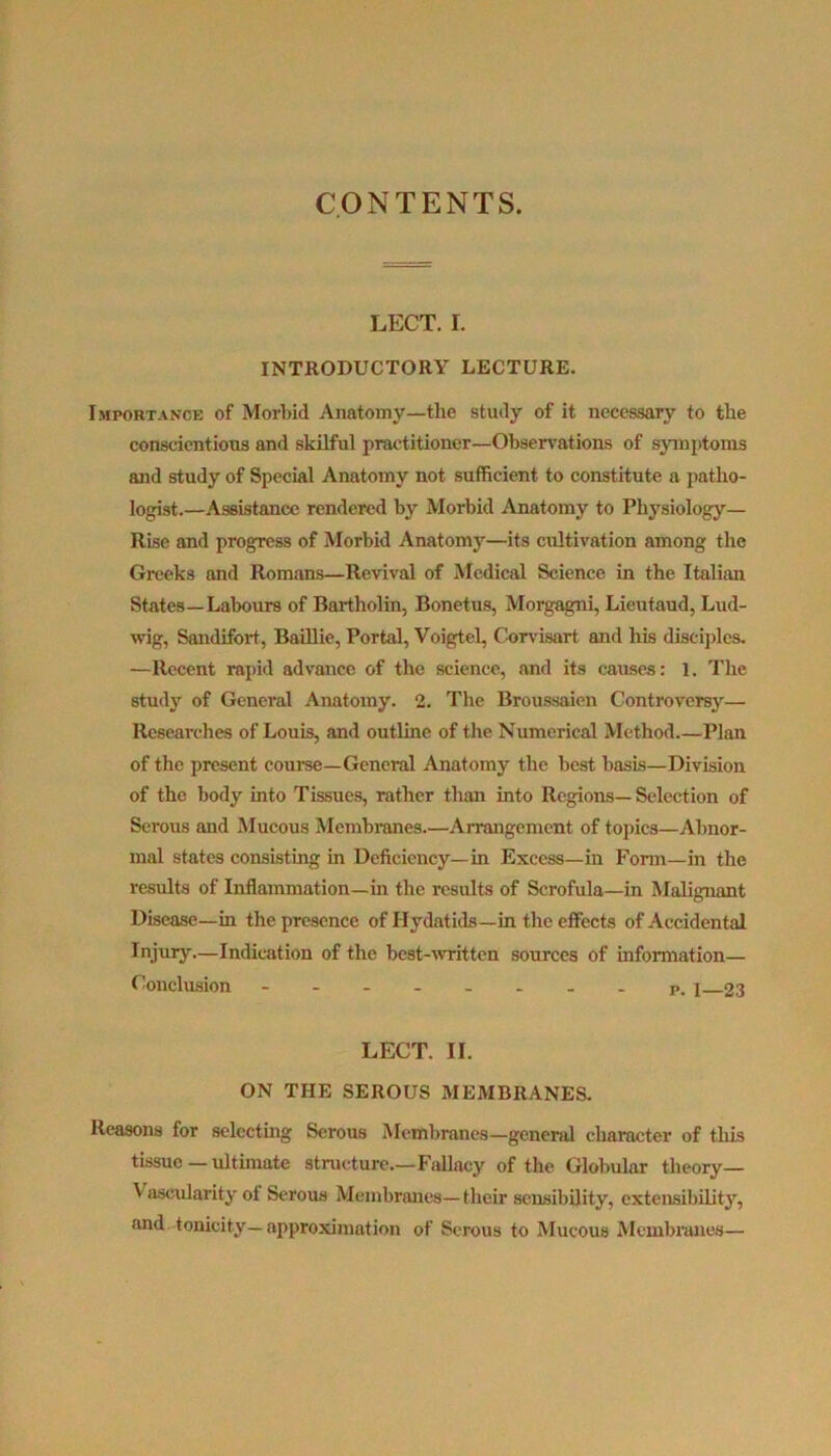 CONTENTS. LECT. r. INTRODUCTORY LECTURE. Importance of Morbid Anatomy—the study of it necessary to the conscientious and skilful practitioner—Observations of symptoms and study of Special Anatomy not sufficient to constitute a patho- logist.—Assistance rendered by Morbid Anatomy to Physiology— Rise and progress of Morbid Anatomy—its cultivation among the Greeks and Romans—Revival of Medical Science in the Italian States—Labours of Bartholin, Bonetus, Morgagni, Lieutaud, Lud- wig, Sandifort, Baillie, Portal, Voigtel, Corvisart and his disciples. —Recent rapid advance of the science, and its causes: 1. The study of General Anatomy. 2. The Broussaien Controversy— Researches of Louis, and outline of the Numerical Method.—Plan of the present course—General Anatomy the best basis—Division of the body into Tissues, rather than into Regions—Selection of Serous and Mucous Membranes.—Arrangement of topics—Abnor- mal states consisting in Deficiency—in Excess—in Form—in the results of Inflammation—in the results of Scrofula—in Malignant Disease—in the presence of Hydatids—in the effects of Accidental Injury—Indication of the best-written sources of information— Conclusion - -- -- -- - P. j 23 LECT. II. ON THE SEROUS MEMBRANES. Reasons for selecting Serous Membranes—general character of this tissue — ultimate structure.—Fallacy of the Globular theory— V ascularity ot Serous Membranes— their sensibility, extensibility, and tonicity—approximation of Serous to Mucous Membranes—