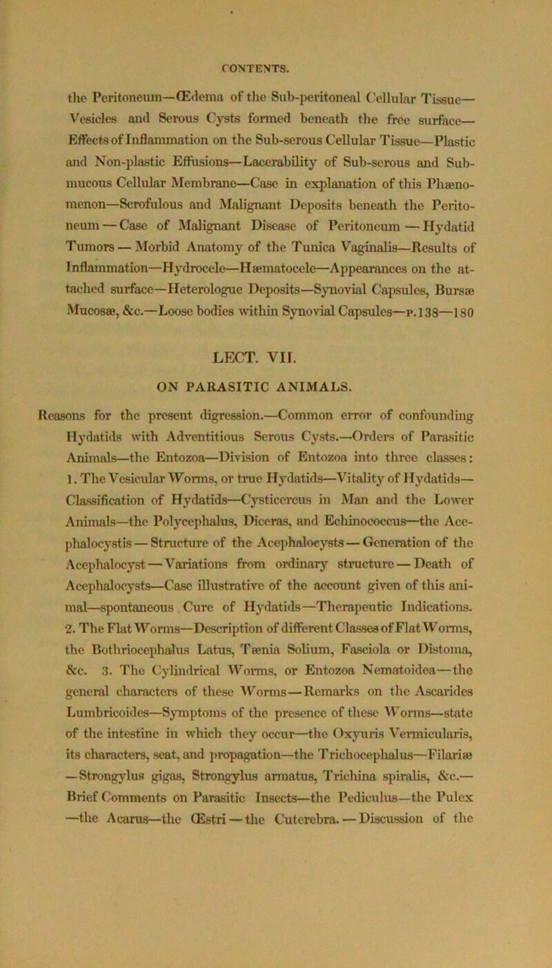 the Peritoneum—(Edema of the Sub-peritoneal Cellular Tissue— Vesicles and Serous Cysts formed beneath the free surface Effects of Inflammation on the Sub-serous Cellular Tissue—Plastic and Non-plastic Effusions—Lacerability of Sub-serous and Sub- mucous Cellular Membrane—Case in explanation of this Phaeno- menon—Scrofulous and Malignant Deposits beneath the Perito- neum — Case of Malignant Disease of Peritoneum — Hydatid Tumors— Morbid Anatomy of the Tunica Vaginalis—Results of Inflammation—Hydrocele—Hsematocele—Appearances on the at- tached surface—Heterologue Deposits—Synovial Capsules, Bursae Mucosae, &c.—Loose bodies within Synovial Capsules—p.138—180 LECT. VII. ON PARASITIC ANIMALS. Reasons for the present digression.—Common error of confounding Hydatids with Adventitious Serous Cysts.—-Orders of Parasitic Animals—the Entozoa—Division of Entozoa into three classes: 1. The Vesicular Worms, or true Hydatids—Vitality of Hydatids— Classification of Hydatids—Cysticercus in Man and the Lower Animals—the Polycephalus, Diceras, and Echinococcus—the Ace- phalocystis — Structure of the Acephalocysts — Generation of the Acephalocyst — Variations from ordinary structure — Death of Acephalocysts—Case illustrative of the account given of this ani- mal—spontaneous Cure of Hydatids—Therapeutic Indications. 2. The Flat Worms—Description of different Classes of Flat Worms, the Bothriocephalus Latus, T tenia Solium, Fasciola or Distoma, &c. 3. The Cylindrical Worms, or Entozoa Nematoidea'—the general characters of these Worms—Remarks on the Ascarides Lumbricoides—Symptoms of the presence of these Worms—state of the intestine in which they occur—the Oxyuris Vemicularis, its characters, seat, and propagation—the Trichocephalus—Filariae —Strongylus gigas, Strongylus armatus, Trichina spiralis, &c.— Brief Comments on Parasitic Insects—the Pediculus—the Pulcx —the Acarus—the (Estri — the Cuterebra. — Discussion of the