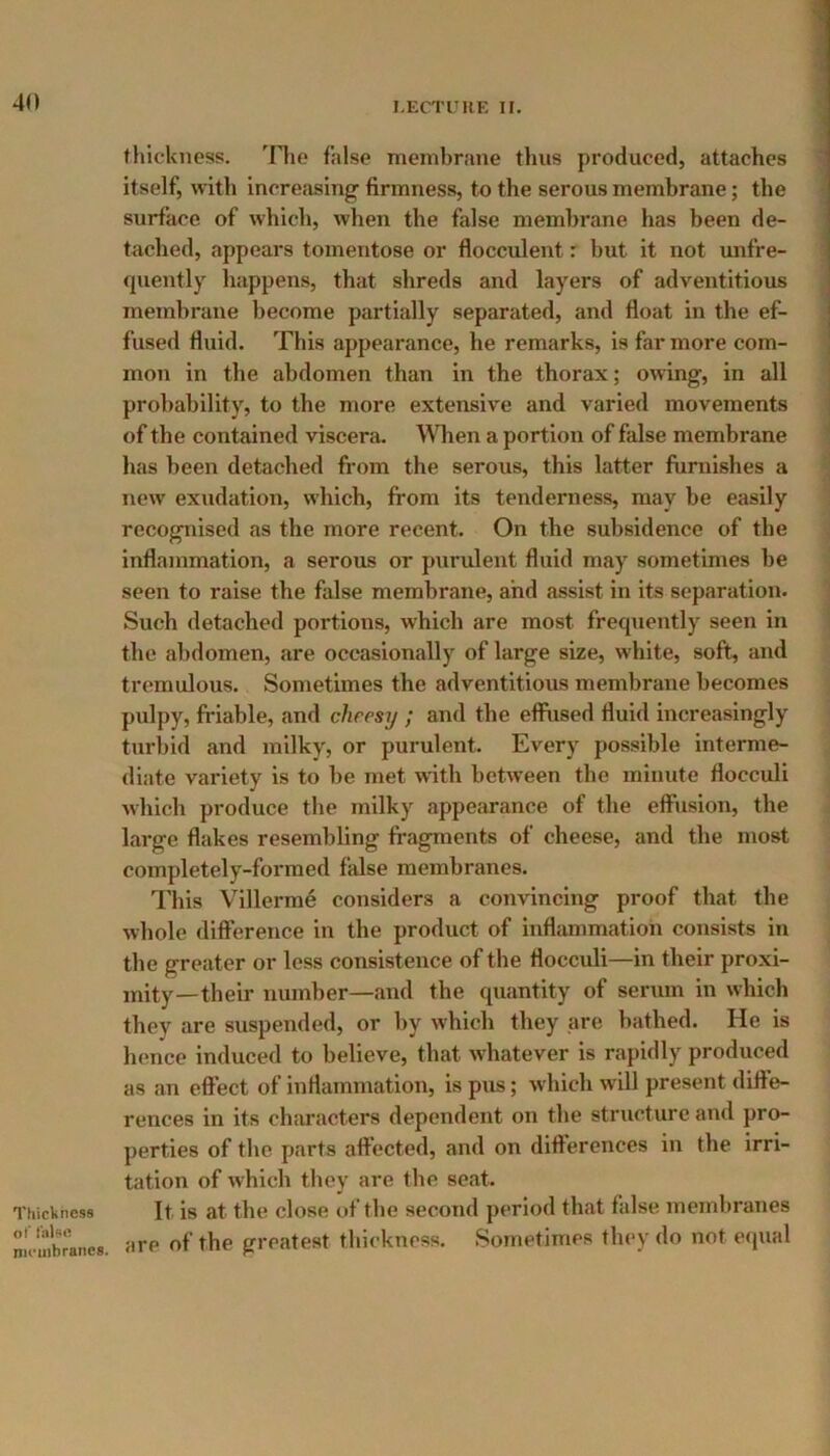Thickness of false membranes. thickness. The false membrane thus produced, attaches itself, with increasing- firmness, to the serous membrane; the surface of which, when the false membrane has been de- tached, appears tomentose or flocculent: but it not unfre- quently happens, that shreds and layers of adventitious membrane become partially separated, and float in the ef- fused fluid. This appearance, he remarks, is far more com- mon in the abdomen than in the thorax; owing, in all probability, to the more extensive and varied movements of the contained viscera. When a portion of false membrane has been detached from the serous, this latter furnishes a new exudation, which, from its tenderness, may be easily recognised as the more recent. On the subsidence of tbe inflammation, a serous or purulent fluid may sometimes be seen to raise the false membrane, and assist in its separation. Such detached portions, which are most frequently seen in the abdomen, are occasionally of large size, white, soft, and tremulous. Sometimes the adventitious membrane becomes pulpy, friable, and cheesy ; and tbe effused fluid increasingly turbid and milky, or purulent. Every possible interme- diate variety is to be met with between tbe minute flocculi which produce the milky appearance of the effusion, the large flakes resembling fragments of cheese, and the most completely-formed false membranes. This Villerme considers a convincing proof that tbe whole difference in the product of inflammation consists in the greater or less consistence of the flocculi—in their proxi- mity—their number—and the quantity of serum in which they are suspended, or by which they are bathed. He is hence induced to believe, that whatever is rapidly produced as an effect of inflammation, is pus; which will present diffe- rences in its characters dependent on the structure and pro- perties of the parts affected, and on differences in the irri- tation of which they are the seat. It is at the close of the second period that false membranes are of the greatest thickness. Sometimes they do not equal