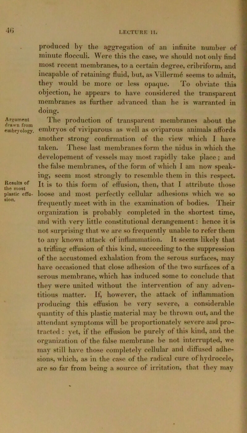 40 produced by the aggregation of an infinite number of minute Hocculi. Were this the case, we should not only find most recent membranes, to a certain degree, cribriform, and incapable of retaining fluid, but, as Villerme seems to admit, they would be more or less opaque. To obviate this objection, he appears to have considered the transparent membranes as further advanced than be is warranted in doing. Areumpnt The production of transparent membranes about the embryology, embryos of viviparous as well as oviparous animals affords another strong confirmation of the view which I have taken. These last membranes form the nidus in which the developement of vessels may most rapidly take place ; and the false membranes, of the form of which I am now speak- ing, seem most strongly to resemble them in this respect. Results of if is to this form of effusion, then, that I attribute those plastic eflu- loose and most perfectly cellular adhesions which we so frequently meet with in the examination of bodies. Their organization is probably completed in the shortest time, and with very little constitutional derangement: hence it is not surprising that we are so frequently unable to refer them to any known attack of inflammation. It seems likely that a trifling effusion of this kind, succeeding to the suppression of the accustomed exhalation from the serous surfaces, may have occasioned that close adhesion of the two surfaces of a serous membrane, which has induced some to conclude that they were united without the intervention of any adven- titious matter. If, however, the attack of inflammation producing this effusion be very severe, a considerable quantity of this plastic material may be thrown out, and the attendant symptoms will be proportionately severe and pro- tracted : yet, if the effusion be purely of this kind, and the organization of the false membrane be not interrupted, we may still have those completely cellular and diffused adhe- sions, which, as in the case of the radical cure of hydrocele, are so far from being a source of irritation, that they may